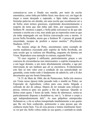 comunicar-se com o finado seu marido, por meio da escrita
automática, como tinha por hábito fazer; mas dessa vez, em lugar de
traçar o nome desejado e esperado, o lápis tinha começado a
formular palavras em alemão, em uma escrita que reconhecera ser a
de Sofia; eram termos graciosos, exprimindo descontentamento a
respeito do tema que não tinha sido feito, por esquecimento. A
Senhora W. mostrou o papel, e Sofia pôde convencer-se de que não
somente a escrita era a sua, mas ainda que as expressões eram as que
ela tinha empregado em sua fictícia conversação com a mestra. A
jovem Sofia Swodoba, atesta que a Senhora W. é pessoa dê grande
sinceridade, incapaz de proferir a menor mentira.” (Psychische
Studienn, 1879.)
     No mesmo artigo de Perty, encontramos outro exemplo de
escrita mediúnica executada pelo espírito de Sofia Swoboda, em
uma sessão que se realizou em Meedling, enquanto ela dormia em
Viena. Reproduzo essa narração in extenso, segundo Perty:
     “O caso seguinte é edificante, particularmente graças a um
concurso de circunstâncias mui interessantes: o espírito transporta-se
a um lugar distante, a um meio absolutamente estranho, e age por
intervenção de um médium que ali se encontrava. Evidentemente
este fato só tem valor com a condição de sua autenticidade ser
garantida, como tenho todo ó fundamento de admiti-lo, sob a fé dos
documentos que me foram fornecidos.
     “A 21 de Maio de 1866, dia de Pentecostes, Sofia (ela morava
em Viena nessa época) tinha passado toda a manhã no Práter, na
Exposição de Agricultura; voltou para casa muito fatigada e
sofrendo de dor de cabeça. Depois de ter tomado uma refeição à
pressa, retirou-se para seu quarto a fim de repousar. Quando se
deitou eram quase 3 horas da tarde. Antes de adormecer, sentiu-se
particularmente disposta a desdobrar-se, isto é, “a deixar o corpo e
agir independentemente dele”. As suas pálpebras entorpecidas
fecharam-se, e ela se achou transportada imediatamente a um quarto
que lhe era bem conhecido, pertencente a uma pessoa que ela
conhecia muito bem. Viu ali essa pessoa e tentou inutilmente fazer-
se ver por ela; Sofia voltou então ao seu quarto, e sentindo-se ainda
 
