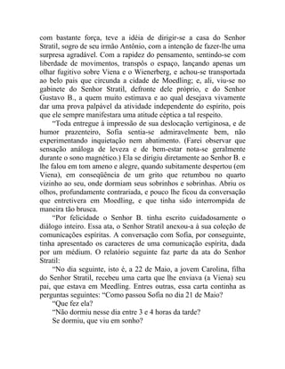 com bastante força, teve a idéia de dirigir-se a casa do Senhor
Stratil, sogro de seu irmão Antônio, com a intenção de fazer-lhe uma
surpresa agradável. Com a rapidez do pensamento, sentindo-se com
liberdade de movimentos, transpôs o espaço, lançando apenas um
olhar fugitivo sobre Viena e o Wienerberg, e achou-se transportada
ao belo pais que circunda a cidade de Moedling; e, ali, viu-se no
gabinete do Senhor Stratil, defronte dele próprio, e do Senhor
Gustavo B., a quem muito estimava e ao qual desejava vivamente
dar uma prova palpável da atividade independente do espírito, pois
que ele sempre manifestara uma atitude céptica a tal respeito.
     “Toda entregue à impressão de sua deslocação vertiginosa, e de
humor prazenteiro, Sofia sentia-se admiravelmente bem, não
experimentando inquietação nem abatimento. (Farei observar que
sensação análoga de leveza e de bem-estar nota-se geralmente
durante o sono magnético.) Ela se dirigiu diretamente ao Senhor B. e
lhe falou em tom ameno e alegre, quando subitamente despertou (em
Viena), em conseqüência de um grito que retumbou no quarto
vizinho ao seu, onde dormiam seus sobrinhos e sobrinhas. Abriu os
olhos, profundamente contrariada, e pouco lhe ficou da conversação
que entretivera em Moedling, e que tinha sido interrompida de
maneira tão brusca.
     “Por felicidade o Senhor B. tinha escrito cuidadosamente o
diálogo inteiro. Essa ata, o Senhor Stratil anexou-a à sua coleção de
comunicações espíritas. A conversação com Sofia, por conseguinte,
tinha apresentado os caracteres de uma comunicação espírita, dada
por um médium. O relatório seguinte faz parte da ata do Senhor
Stratil:
     “No dia seguinte, isto é, a 22 de Maio, a jovem Carolina, filha
do Senhor Stratil, recebeu uma carta que lhe enviava (a Viena) seu
pai, que estava em Meedling. Entres outras, essa carta continha as
perguntas seguintes: “Como passou Sofia no dia 21 de Maio?
     “Que fez ela?
     “Não dormiu nesse dia entre 3 e 4 horas da tarde?
     Se dormiu, que viu em sonho?
 