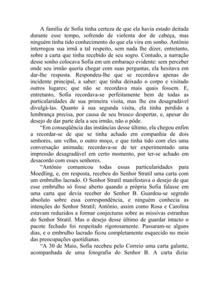 A família de Sofia tinha certeza de que ela havia estado deitada
durante esse tempo, sofrendo de violenta dor de cabeça, mas
ninguém tinha tido conhecimento do que ela vira em sonho. Antônio
interrogou sua irmã a tal respeito, sem nada lhe dizer, entretanto,
sobre a carta que tinha recebido de seu sogro. Contudo, a narração
desse sonho colocava Sofia em um embaraço evidente: sem perceber
onde seu irmão queria chegar com suas perguntas, ela hesitava em
dar-lhe resposta. Respondeu-lhe que se recordava apenas do
incidente principal, a saber: que tinha deixado o corpo e visitado
outros lugares; que não se recordava mais quais fossem. E,
entretanto, Sofia recordava-se perfeitamente bem de todas as
particularidades de sua primeira visita, mas lhe era desagradável
divulgá-las. Quanto à sua segunda visita, ela tinha perdido a
lembrança precisa, por causa de seu brusco despertar, e, apesar do
desejo de dar parte dela a seu irmão, não o pôde.
     “Em conseqüência das instâncias desse último, ela chegou enfim
a recordar-se de que se tinha achado em companhia de dois
senhores, um velho, o outro moço, e que tinha tido com eles uma
conversação animada; recordava-se de ter experimentado uma
impressão desagradável em certo momento, por ter-se achado em
desacordo com esses senhores.
     “Antônio comunicou todas essas particularidades para
Moedling, e, em resposta, recebeu do Senhor Stratil uma carta com
um embrulho lacrado. O Senhor Stratil manifestava o desejo de que
esse embrulho só fosse aberto quando a própria Sofia falasse em
uma carta que devia receber do Senhor B. Guardou-se segredo
absoluto sobre essa correspondência, e ninguém conhecia as
intenções do Senhor Stratil; Antônio, assim como Rosa e Carolina
estavam reduzidos a formar conjecturas sobre as missivas estranhas
do Senhor Stratil. Mas o desejo desse último de guardar intacto o
pacote fechado foi respeitado rigorosamente. Passaram-se alguns
dias, e o embrulho lacrado ficou completamente esquecido no meio
das preocupações quotidianas.
     “A 30 de Maio, Sofia recebeu pelo Correio uma carta galante,
acompanhada de uma fotografia do Senhor B. A carta dizia:
 