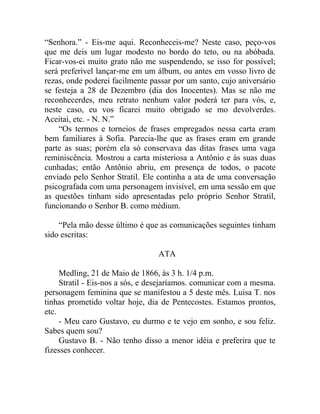 “Senhora.” - Eis-me aqui. Reconheceis-me? Neste caso, peço-vos
que me deis um lugar modesto no bordo do teto, ou na abóbada.
Ficar-vos-ei muito grato não me suspendendo, se isso for possível;
será preferível lançar-me em um álbum, ou antes em vosso livro de
rezas, onde poderei facilmente passar por um santo, cujo aniversário
se festeja a 28 de Dezembro (dia dos Inocentes). Mas se não me
reconhecerdes, meu retrato nenhum valor poderá ter para vós, e,
neste caso, eu vos ficarei muito obrigado se mo devolverdes.
Aceitai, etc. - N. N.”
    “Os termos e torneios de frases empregados nessa carta eram
bem familiares à Sofia. Parecia-lhe que as frases eram em grande
parte as suas; porém ela só conservava das ditas frases uma vaga
reminiscência. Mostrou a carta misteriosa a Antônio e às suas duas
cunhadas; então Antônio abriu, em presença de todos, o pacote
enviado pelo Senhor Stratil. Ele continha a ata de uma conversação
psicografada com uma personagem invisível, em uma sessão em que
as questões tinham sido apresentadas pelo próprio Senhor Stratil,
funcionando o Senhor B. como médium.

    “Pela mão desse último é que as comunicações seguintes tinham
sido escritas:

                                 ATA

     Medling, 21 de Maio de 1866, às 3 h. 1/4 p.m.
     Stratil - Eis-nos a sós, e desejaríamos. comunicar com a mesma.
personagem feminina que se manifestou a 5 deste mês. Luisa T. nos
tinhas prometido voltar hoje, dia de Pentecostes. Estamos prontos,
etc.
     - Meu caro Gustavo, eu durmo e te vejo em sonho, e sou feliz.
Sabes quem sou?
     Gustavo B. - Não tenho disso a menor idéia e preferira que te
fizesses conhecer.
 
