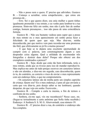 - Não o posso nem o quero. E' preciso que adivinhes. Gustavo
B. - Começo a acreditar, coisa estupefaciente... que estou em
presença de...
     - Erro. Sei o que queres dizer, sou unia mulher a quem tinhas
igualmente prometido o teu retrato, e eu venho para lembrar-te a tua
promessa. Sinto-me feliz em sonho, mas não é pelo fato de sonhar
contigo, homem presunçoso... isso não passa de uma coincidência
fortuita.
     Gustavo B. - Não sou bastante vaidoso para supor que a posse
de meu retrato ou o meu aparecimento em sonho possa fazer a
felicidade de quem quer que seja. Mas dize-me, minha
desconhecida, por que motivo vem para recordar-me uma promessa
tão fútil, que efetivamente eu já fiz a muitas pessoas?
     - E que hoje se te depara uma excelente oportunidade de
cumprir com a- palavra, sem constrangimento algum e sem
despender coisa alguma. Qual a utilidade de encomendar três
fotografias e destruir duas delas? Porque não obterei um dos
exemplares condenados a perecer?
     Gustavo B. - Seja; desde que estás tão bem informada, terás o
meu retrato, ainda que eu tivesse para isso de mandar reproduzi-lo.
Mas explica-me antes de tudo porque escreves em caracteres latinos
e não em alemães, e dize-me em seguida, cara desconhecida, quem
és tu, do contrário, eu correria o risco de enviar o meu representante
com um endereço falso, o que me comprometeria.
     - Os caracteres latinos são de minha parte um simples capricho
de criança. Quem sou? Eis o meu endereço, é para ali que enviarás a
carta que vou ditar-te, pois desejo saber se me lembrarei, quando
despertar, do que vejo em sonho. Escreverás...
     Gustavo B. - Compõe a carta tu mesma, a fim de termos o
confronto do teu sonho.
     - Senhora, eis-me aqui, vós me reconheceis? Nesse caso, etc.
(Segue-se textualmente a carta anônima que Sofia tinha recebido.)
Endereço: A Senhora S. S. M. G. Alservorstadt, casa número 19.
     Gustavo B. - E' preciso dizer a rua, do contrário o endereço não
fica completo.
 