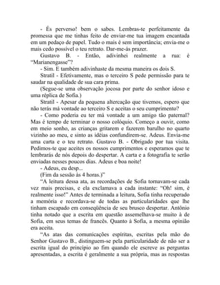 - És perverso! bem o sabes. Lembras-te perfeitamente da
promessa que me tinhas feito de enviar-me tua imagem encantada
em um pedaço de papel. Tudo o mais é sem importância; envia-me o
mais cedo possível o teu retrato. Dar-me-ás prazer.
    Gustavo B. - Então, adivinhei realmente a rua: é
“Marianengasse”?
    - Sim. E também adivinhaste da mesma maneira os dois S.
    Stratil - Efetivamente, mas o terceiro S pede permissão para te
saudar na qualidade de sua cara prima.
    (Segue-se uma observação jocosa por parte do senhor idoso e
uma réplica de Sofia.)
    Stratil - Apesar da pequena altercação que tivemos, espero que
não terás má vontade ao terceiro S e aceitas o seu cumprimento?
    - Como poderia eu ter má vontade a um amigo tão paternal?
Mas é tempo de terminar o nosso colóquio. Começo a ouvir, como
em meio sonho, as crianças gritarem e fazerem barulho no quarto
vizinho ao meu, e sinto as idéias confundirem-se. Adeus. Envia-me
uma carta e o teu retrato. Gustavo B. - Obrigado por tua visita.
Pedimos-te que aceites os nossos cumprimentos e esperamos que te
lembrarás de nós depois do despertar. A carta e a fotografia te serão
enviadas nesses poucos dias. Adeus e boa noite!
    - Adeus, eu desp...
    (Fim da sessão às 4 horas.)”
    “A leitura dessa ata, as recordações de Sofia tornavam-se cada
vez mais precisas, e ela exclamava a cada instante: “Oh! sim, é
realmente isso!” Antes de terminada a leitura, Sofia tinha recuperado
a memória e recordava-se de todas as particularidades que lhe
tinham escapado em conseqüência de seu brusco despertar. Antônio
tinha notado que a escrita em questão assemelhava-se muito à de
Sofia, em seus temas de francês. Quanto à Sofia, a mesma opinião
era aceita.
    “As atas das comunicações espíritas, escritas pela mão do
Senhor Gustavo B., distinguem-se pela particularidade de não ser a
escrita igual do princípio ao fim quando ele escreve as perguntas
apresentadas, a escrita é geralmente a sua própria, mas as respostas
 