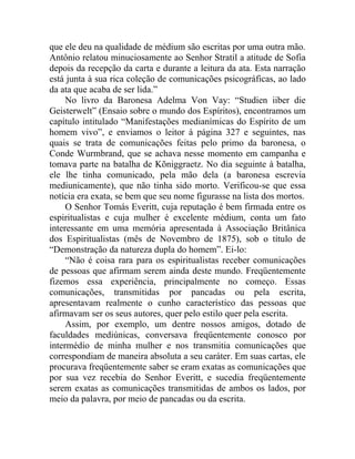 que ele deu na qualidade de médium são escritas por uma outra mão.
Antônio relatou minuciosamente ao Senhor Stratil a atitude de Sofia
depois da recepção da carta e durante a leitura da ata. Esta narração
está junta à sua rica coleção de comunicações psicográficas, ao lado
da ata que acaba de ser lida.”
     No livro da Baronesa Adelma Von Vay: “Studien iiber die
Geisterwelt” (Ensaio sobre o mundo dos Espíritos), encontramos um
capítulo intitulado “Manifestações medianímicas do Espírito de um
homem vivo”, e enviamos o leitor à página 327 e seguintes, nas
quais se trata de comunicações feitas pelo primo da baronesa, o
Conde Wurmbrand, que se achava nesse momento em campanha e
tomava parte na batalha de Kõniggraetz. No dia seguinte à batalha,
ele lhe tinha comunicado, pela mão dela (a baronesa escrevia
mediunicamente), que não tinha sido morto. Verificou-se que essa
notícia era exata, se bem que seu nome figurasse na lista dos mortos.
     O Senhor Tomás Everitt, cuja reputação é bem firmada entre os
espiritualistas e cuja mulher é excelente médium, conta um fato
interessante em uma memória apresentada à Associação Britânica
dos Espiritualistas (mês de Novembro de 1875), sob o título de
“Demonstração da natureza dupla do homem”. Ei-lo:
     “Não é coisa rara para os espiritualistas receber comunicações
de pessoas que afirmam serem ainda deste mundo. Freqüentemente
fizemos essa experiência, principalmente no começo. Essas
comunicações, transmitidas por pancadas ou pela escrita,
apresentavam realmente o cunho característico das pessoas que
afirmavam ser os seus autores, quer pelo estilo quer pela escrita.
     Assim, por exemplo, um dentre nossos amigos, dotado de
faculdades mediúnicas, conversava freqüentemente conosco por
intermédio de minha mulher e nos transmitia comunicações que
correspondiam de maneira absoluta a seu caráter. Em suas cartas, ele
procurava freqüentemente saber se eram exatas as comunicações que
por sua vez recebia do Senhor Everitt, e sucedia freqüentemente
serem exatas as comunicações transmitidas de ambos os lados, por
meio da palavra, por meio de pancadas ou da escrita.
 