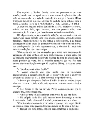 Em seguida o Senhor Everitt relata os pormenores de uma
sessão, no decurso da qual recebeu uma comunicação escrita pela
mão de sua mulher e vinda de parte de seu amigo o Senhor Mëers
(médium também), um mês depois da partida desse último para a
Nova Zelândia. (Veja-se o “ Spiritualist”, 1875, II, págs. 244-245.)
     A escritora inglesa muito conhecida, a Srta. Florence Marryat,
refere, de seu lado, que recebeu, por sua própria mão, uma
comunicação de pessoa que dormia na ocasião de transmiti-la:
     Há alguns anos já, eu entretinha relações de amizade com um
senhor que havia perdido uma irmã muito estimada, antes de nossas
relações. Freqüentemente ele me falava a seu respeito, e eu fiquei
conhecendo assim todos os pormenores de sua vida e de sua morte.
As contingências da vida separaram-nos, e durante 11 anos não
entretive relações com esse amigo.
     “Ora, certo dia em que eu recebia pela mesa uma comunicação
emanante de uma senhora de meu conhecimento, a mesa ditou-me
de maneira inteiramente inesperada o nome da irmã do amigo que eu
tinha perdido de vista. Foi a primeira tentativa que ela fez para
entrar em comunicação comigo. O seguinte diálogo travou-se entre
nós:
     “- Que desejas de mim, Emília?
     “- Venho dizer-te que meu irmão está na Inglaterra
presentemente e desejaria muito ver-te. Escreve-lhe com o endereço
do clube da cidade de C... e dize-lhe onde ele poderá ver-te.
     “- Penso que não posso fazê-lo, Emília; há muito tempo já que
não nos vemos, e talvez ele não quisesse renovar suas relações
comigo.
     “- Ele deseja-o; não há dúvida. Pensa constantemente em ti;
escreve-lhe, por conseguinte.
     “- Antes de fazê-lo, desejaria ter uma prova do que me dizes.
     “- Ele próprio vo-lo dirá, pelo mesmo meio. Recomeça a sessão
à meia-noite. Então ele estará dormindo, e eu vos trarei sua alma.
     “Conformei-me com esta prescrição, e retomei meu lugar, diante
da mesa, à meia-noite precisa. Emília anuncia-se de novo e diz-me
     “- Trouxe-vos meu irmão. Ele está aqui. Interroga-o tu mesmo.
 