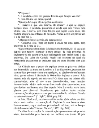 “Perguntei:
     “- E verdade, como mo garante Emília, que desejas ver-me?
     “- Sim. Dá-me um lápis e papel.
     “Quando fiz o que ele me pedia, continuou:
     “- Escreve o que vou ditar-te. (E inscrevi o que se segue):
Longos anos, é verdade, passaram-se desde que nos vimos pela
última vez. Todavia, por mais longos que sejam esses anos, não
podem apagar a recordação do passado. Nunca deixei de pensar em
ti e de orar por ti.
     “Alguns instantes depois, ele acrescentou:
     “- Conserva esta folha de papel e envia-me uma carta, com
endereço do Clube de C...
     “Desconfiando de minhas faculdades mediúnicas, foi só dez dias
depois que resolvi escrever a meu amigo, de cuja presença na
Inglaterra eu não suspeitava, não conhecendo com maior razão o seu
endereço. Na volta do Correio recebi sua resposta na qual ele
reproduzia exatamente as palavras que eu tinha inscrito dez dias
antes.
     “A Ciência tem o poder de explicar como as palavras obtidas
por intermédio da mesa em Londres, a 5 de Dezembro, puderam ser
transmitidas por uma via natural qualquer, ao cérebro de um homem
vivo, que se achava à distância de 400 milhas inglesas e que a 15 do
mesmo mês ele repetiu em sua carta? Os fatos que me tinham sido
comunicados, não só me eram desconhecidos, mas também
inverossímeis. Muito mais, eram fatos ainda não consumados, mas
que deviam realizar-se dez dias depois. Não é o único caso deste
gênero que observei. Sucedeu-me por muitas vezes receber
comunicações de pessoas vivas, por intermédio de médiuns falando
no estado de transe.” (“ Light”, 1886, pág. 98.)
     A Srta. Blackwell, escritora espírita muito séria, relata um fato
ainda mais notável: a evocação do Espírito de um homem vivo,
durante o sono, e que confessa, pela mão do médium, um roubo que
ele tinha cometido.(“Human Nature”, 1877, pág. 348.)
     Também há exemplos de comunicações provenientes de pessoas
vivas, transmitidas pela boca de um médium em transe. O juiz
 