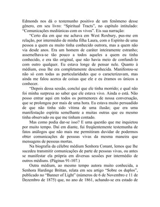 Edmonds nos dá o testemunho positivo de um fenômeno desse
gênero, em seu livro: “Spiritual Tracts”, no capítulo intitulado:
“Comunicações mediúnicas com os vivos”. Eis sua narração:
    “Certo dia em que me achava em West Roxbury, pus-me em
relação, por intermédio de minha filha Laura, com o Espírito de uma
pessoa a quem eu muito tinha conhecido outrora, mas a quem não
via desde anos. Era um homem de caráter inteiramente estranho;
assemelhava-se tão pouco a todos aqueles a quem eu tinha
conhecido, e era tão original, que não havia meio de confundi-lo
com outro qualquer. Eu estava longe de pensar nele. Quanto à
médium, essa lhe era completamente desconhecida. Manifestou-se
não só com todas as particularidades que o caracterizavam, mas
ainda me falou acerca de coisas que ele e eu éramos os únicos a
conhecer.
    “Depois dessa sessão, concluí que ele tinha morrido; e qual não
foi minha surpresa ao saber que ele estava vivo. Ainda o está. Não
posso entrar aqui em todos os pormenores de nossa conversação,
que se prolongou por mais de uma hora. Eu estava muito persuadido
de que não tinha sido vítima de uma ilusão; que era uma
manifestação espírita semelhante a muitas outras que eu mesmo
tinha observado ou que me tinham contado.
    Mas como podia dar-se isso? E uma questão que me inquietou
por muito tempo. Daí em diante, fui freqüentemente testemunha de
fatos análogos que não mais me permitiram duvidar de podermos
obter comunicações de pessoas vivas da mesma maneira que
mensagens de pessoas mortas.
    Na biografia da célebre médium Senhora Conant, lemos que lhe
sucedeu transmitir comunicações de parte de pessoas vivas, ou antes
se manifestar ela própria em diversas sessões por intermédio de
outros médiuns. (Páginas 91-107.)
    Outra médium, ao mesmo tempo autora muito conhecida, a
Senhora Hardinge Brittan, relata em seu artigo “Sobre os duplos”,
publicado no “Banner of Light” (números de 6 de Novembro e 11 de
Dezembro de 1875) que, no ano de 1861, achando-se era estado de
 