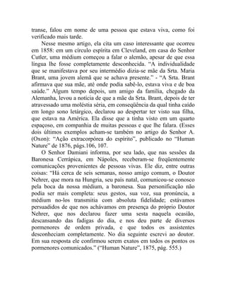 transe, falou em nome de uma pessoa que estava viva, como foi
verificado mais tarde.
    Nesse mesmo artigo, ela cita um caso interessante que ocorreu
em 1858: em um círculo espírita em Cleveland, em casa do Senhor
Cutler, uma médium começou a falar o alemão, apesar de que essa
língua lhe fosse completamente desconhecida. “A individualidade
que se manifestava por seu intermédio dizia-se mãe da Srta. Maria
Brant, uma jovem alemã que se achava presente.” - “A Srta. Brant
afirmava que sua mãe, até onde podia sabê-lo, estava viva e de boa
saúde.” Algum tempo depois, um amigo da família, chegado da
Alemanha, levou a notícia de que a mãe da Srta. Brant, depois de ter
atravessado uma moléstia séria, em conseqüência da qual tinha caído
em longo sono letárgico, declarou ao despertar ter visto sua filha,
que estava na América. Ela disse que a tinha visto em um quarto
espaçoso, em companhia de muitas pessoas e que lhe falara. (Esses
dois últimos exemplos acham-se também no artigo do Senhor A.
(Oxon): “Ação extracorpórea do espírito”, publicado no “Human
Nature” de 1876, págs.106, 107.
    O Senhor Damiani informa, por seu lado, que nas sessões da
Baronesa Cerrápica, em Nápoles, receberam-se freqüentemente
comunicações provenientes de pessoas vivas. Ele diz, entre outras
coisas: “Há cerca de seis semanas, nosso amigo comum, o Doutor
Nehrer, que mora na Hungria, seu país natal, comunicou-se conosco
pela boca da nossa médium, a baronesa. Sua personificação não
podia ser mais completa: seus gestos, sua voz, sua pronúncia, a
médium no-los transmitia com absoluta fidelidade; estávamos
persuadidos de que nos achávamos em presença do próprio Doutor
Nehrer, que nos declarou fazer uma sesta naquela ocasião,
descansando das fadigas do dia, e nos deu parte de diversos
pormenores de ordem privada, e que todos os assistentes
desconheciam completamente. No dia seguinte escrevi ao doutor.
Em sua resposta ele confirmou serem exatos em todos os pontos os
pormenores comunicados.” (“Human Nature”, 1875, pág. 555.)
 