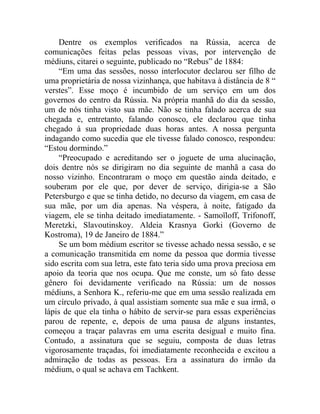 Dentre os exemplos verificados na Rússia, acerca de
comunicações feitas pelas pessoas vivas, por intervenção de
médiuns, citarei o seguinte, publicado no “Rebus” de 1884:
    “Em uma das sessões, nosso interlocutor declarou ser filho de
uma proprietária de nossa vizinhança, que habitava à distância de 8 “
verstes”. Esse moço é incumbido de um serviço em um dos
governos do centro da Rússia. Na própria manhã do dia da sessão,
um de nós tinha visto sua mãe. Não se tinha falado acerca de sua
chegada e, entretanto, falando conosco, ele declarou que tinha
chegado à sua propriedade duas horas antes. A nossa pergunta
indagando como sucedia que ele tivesse falado conosco, respondeu:
“Estou dormindo.”
    “Preocupado e acreditando ser o joguete de uma alucinação,
dois dentre nós se dirigiram no dia seguinte de manhã a casa do
nosso vizinho. Encontraram o moço em questão ainda deitado, e
souberam por ele que, por dever de serviço, dirigia-se a São
Petersburgo e que se tinha detido, no decurso da viagem, em casa de
sua mãe, por um dia apenas. Na véspera, à noite, fatigado da
viagem, ele se tinha deitado imediatamente. - Samoïloff, Trifonoff,
Meretzki, Slavoutinskoy. Aldeia Krasnya Gorki (Governo de
Kostroma), 19 de Janeiro de 1884.”
    Se um bom médium escritor se tivesse achado nessa sessão, e se
a comunicação transmitida em nome da pessoa que dormia tivesse
sido escrita com sua letra, este fato teria sido uma prova preciosa em
apoio da teoria que nos ocupa. Que me conste, um só fato desse
gênero foi devidamente verificado na Rússia: um de nossos
médiuns, a Senhora K., referiu-me que em uma sessão realizada em
um círculo privado, à qual assistiam somente sua mãe e sua irmã, o
lápis de que ela tinha o hábito de servir-se para essas experiências
parou de repente, e, depois de uma pausa de alguns instantes,
começou a traçar palavras em uma escrita desigual e muito fina.
Contudo, a assinatura que se seguiu, composta de duas letras
vigorosamente traçadas, foi imediatamente reconhecida e excitou a
admiração de todas as pessoas. Era a assinatura do irmão da
médium, o qual se achava em Tachkent.
 