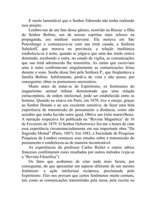 E muito lamentável que o Senhor Edmonds não tenha realizado
esse projeto.
     Lembro-me de um fato desse gênero, ocorrido na Rússia: a filha
do Senhor Boltine, um de nossos espíritas mais zelosos na
propaganda, era médium escrevente. Ela morava em São
Petersburgo e comunicava-se com sua irmã casada, a Senhora
Saltykoff, que morava na província; a relação mediúnica
estabelecia-se à noite, quando se julgava que uma das irmãs estava
dormindo, recebendo a outra, no estado de vigília, as comunicações
que sua irmã adormecida lhe transmitia. As cartas que escreviam
uma à outra confirmavam singularmente as comunicações feitas
durante o sono. Soube desse fato pela Senhora P., que freqüentava a
família Boltine. Infelizmente, perdi-a de vista e não posso, por
conseguinte, obter os pormenores necessários.
     Muito antes de tratar-se de Espiritismo, os fenômenos do
magnetismo animal tinham demonstrado que uma relação
extracorpórea, de ordem intelectual, pode ser estabelecida entre os
homens. Quando eu estava em Paris, em 1878, tive o ensejo, graças
ao Senhor Donato e ao seu excelente sensitivo, de fazer uma bela
experiência de transmissão do pensamento a distância, como não
acredito que tenha havido outra igual, Obtive um êxito maravilhoso.
A narração respectiva foi publicada na “Revista Magnética” de 16
de Fevereiro de 1879. O Senhor Ochorowicz fez-me a honra de citar
essa experiência circunstanciadamente em sua importante obra “Da
Sugestão Mental” (Paris, 1887). Em 1883, a Sociedade de Pesquisas
Psíquicas de Londres começou seus estudos sobre a transmissão do
pensamento e estabeleceu-as de maneira incontestável.
     As experiências do professor Carlos Richet e outros sábios
franceses confirmaram esses resultados por outros métodos (veja-se
a “Revista Filosófica”).
     Os fatos que acabamos de citar nada mais fazem, por
conseguinte, do que apresentar um aspecto diferente de um mesmo
fenômeno: a ação intelectual recíproca, proclamada pelo
Espiritismo. Eles nos provam que certos fenômenos muito comuns,
tais como as comunicações transmitidas pela mesa, pela escrita ou
 