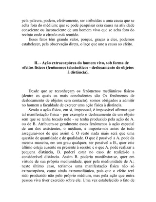 pela palavra, podem, efetivamente, ser atribuídas a uma causa que se
acha fora do médium; que se pode pesquisar essa causa na atividade
consciente ou inconsciente de um homem vivo que se acha fora do
recinto onde o círculo está reunido.
    Esses fatos têm grande valor, porque, graças a eles, podemos
estabelecer, pela observação direta, o laço que une a causa ao efeito.



        II. - Ação extracorpórea do homem vivo, sob forma de
efeitos físicos (fenômenos telecinéticos - deslocamento de objetos
                           à distância).



     Desde que se reconheçam os fenômenos mediúnicos físicos
(dentre os quais os mais concludentes são Os fenômenos de
deslocamento de objetos sem contacto), somos obrigados a admitir
no homem a faculdade de exercer uma ação física à distância.
     Sendo a ação física, em si, impessoal, é impossível afirmar que
tal manifestação física - por exemplo o deslocamento de um objeto
sem que se tenha tocado nele - se tenha produzido pela ação de A.
ou de B. Atribuem-se geralmente esses fenômenos à ação especial
de um dos assistentes, o médium, e importa-nos antes de tudo
assegurar-nos de que assim é. O resto nada mais será que uma
questão de quantidade e de qualidade. O que é possível a A. pode da
mesma maneira, em um grau qualquer, ser possível a B., quer este
último esteja ausente ou presente à sessão; e o que A. pode realizar a
pequena distância, B. poderá estar no caso de realizá-lo a
considerável distância. Assim B. poderia manifestar-se, quer em
virtude de sua própria mediunidade, quer pela mediunidade de A.;
neste último caso, teríamos uma manifestação física não só
extracorpórea, como ainda extramediúnica, pois que o efeito terá
sido produzido não pelo próprio médium, mas pela ação que outra
pessoa viva tiver exercido sobre ele. Uma vez estabelecido o fato de
 