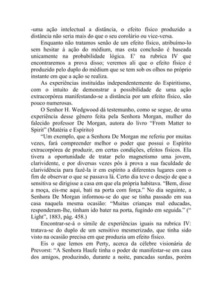 -uma ação intelectual a distância, o efeito físico produzido a
distância não seria mais do que o seu corolário ou vice-versa.
     Enquanto não tratamos senão de um efeito físico, atribuímo-lo
sem hesitar à ação do médium, mas esta conclusão é baseada
unicamente na probabilidade lógica. E' na rubrica IV que
encontraremos a prova disso; veremos ali que o efeito físico é
produzido pelo duplo do médium que se tem sob os olhos no próprio
instante em que a ação se realiza.
     As experiências instituídas independentemente do Espiritismo,
com o intuito de demonstrar a possibilidade de uma ação
extracorpórea manifestando-se a distância por um efeito físico, são
pouco numerosas.
     O Senhor H. Wedgwood dá testemunho, como se segue, de uma
experiência desse gênero feita pela Senhora Morgan, mulher do
falecido professor De Morgan, autora do livro “From Matter to
Spirit” (Matéria e Espírito)
     “Um exemplo, que a Senhora De Morgan me referiu por muitas
vezes, fará compreender melhor o poder que possui o Espírito
extracorpórea de produzir, em certas condições, efeitos físicos. Ela
tivera a oportunidade de tratar pelo magnetismo uma jovem,
clarividente, e por diversas vezes pôs à prova a sua faculdade de
clarividência para fazê-la ir em espírito a diferentes lugares com o
fim de observar o que se passava lá. Certo dia teve o desejo de que a
sensitiva se dirigisse a casa em que ela própria habitava. “Bem, disse
a moça, eis-me aqui, bati na porta com força.” No dia seguinte, a
Senhora De Morgan informou-se do que se tinha passado em sua
casa naquela mesma ocasião: “Muitas crianças mal educadas,
responderam-lhe, tinham ido bater na porta, fugindo em seguida.” (“
Light”, 1883, pág. 458.)
     Encontrar-se-á o símile de experiências iguais na rubrica IV:
tratava-se do duplo de um sensitivo mesmerizado, que tinha sido
visto na ocasião precisa em que produzia um efeito físico.
     Eis o que lemos em Perty, acerca da célebre visionária de
Prevorst: “A Senhora Haufe tinha o poder de manifestar-se em casa
dos amigos, produzindo, durante a noite, pancadas surdas, porém
 
