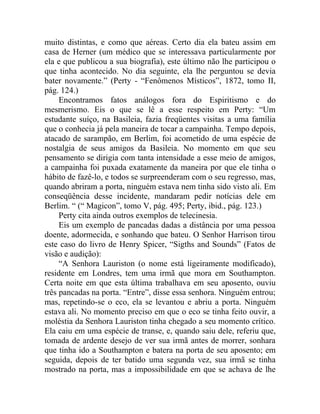 muito distintas, e como que aéreas. Certo dia ela bateu assim em
casa de Herner (um médico que se interessava particularmente por
ela e que publicou a sua biografia), este último não lhe participou o
que tinha acontecido. No dia seguinte, ela lhe perguntou se devia
bater novamente.” (Perty - “Fenômenos Místicos”, 1872, tomo II,
pág. 124.)
     Encontramos fatos análogos fora do Espiritismo e do
mesmerismo. Eis o que se lê a esse respeito em Perty: “Um
estudante suíço, na Basileia, fazia freqüentes visitas a uma família
que o conhecia já pela maneira de tocar a campainha. Tempo depois,
atacado de sarampão, em Berlim, foi acometido de uma espécie de
nostalgia de seus amigos da Basileia. No momento em que seu
pensamento se dirigia com tanta intensidade a esse meio de amigos,
a campainha foi puxada exatamente da maneira por que ele tinha o
hábito de fazê-lo, e todos se surpreenderam com o seu regresso, mas,
quando abriram a porta, ninguém estava nem tinha sido visto ali. Em
conseqüência desse incidente, mandaram pedir notícias dele em
Berlim. “ (“ Magicon”, tomo V, pág. 495; Perty, ibid., pág. 123.)
     Perty cita ainda outros exemplos de telecinesia.
     Eis um exemplo de pancadas dadas a distância por uma pessoa
doente, adormecida, e sonhando que bateu. O Senhor Harrison tirou
este caso do livro de Henry Spicer, “Sigths and Sounds” (Fatos de
visão e audição):
     “A Senhora Lauriston (o nome está ligeiramente modificado),
residente em Londres, tem uma irmã que mora em Southampton.
Certa noite em que esta última trabalhava em seu aposento, ouviu
três pancadas na porta. “Entre”, disse essa senhora. Ninguém entrou;
mas, repetindo-se o eco, ela se levantou e abriu a porta. Ninguém
estava ali. No momento preciso em que o eco se tinha feito ouvir, a
moléstia da Senhora Lauriston tinha chegado a seu momento crítico.
Ela caiu em uma espécie de transe, e, quando saiu dele, referiu que,
tomada de ardente desejo de ver sua irmã antes de morrer, sonhara
que tinha ido a Southampton e batera na porta de seu aposento; em
seguida, depois de ter batido uma segunda vez, sua irmã se tinha
mostrado na porta, mas a impossibilidade em que se achava de lhe
 