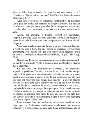 falar a tinha impressionado de maneira tal que voltou a si.”
(Harrison - “Spirits before our eyes” (Os Espíritos diante de nossos
olhos), pág. 146.)
     Aqui vêm colocar-se os numerosos testemunhos de pancadas
dadas para ser ouvida por parentes ou amigos afastados, por pessoas
moribundas, pois que essas pancadas foram sempre universalmente
reconhecidas como se tendo produzido nos últimos momentos de
vida.
     Assim, por exemplo, o Senhor Roswell, de Edimburgo,
despertou por três vezes ouvindo pancadas violentas de encontro à
porta de entrada. Levantou-se para ver quem estava ali, mas não viu
ninguém.
     Mais tarde recebeu a notícia da morte de seu irmão em Calcutá,
e verificou que a hora em que ouvira as pancadas correspondia
exatamente com aquela em que seu irmão tinha recebido grave
ferimento. (Vede para maiores particularidades, “ Light”, 1884, pág.
505.)
     O professor Perty cita numerosos casos desse gênero no capítulo
de seu livro intitulado “Ação a distância dos moribundos”, páginas
125 e seguintes.
     Em sua obra “O Espiritualismo Moderno”, ele menciona,
segundo o professor Daumer, “o caso de um avô moribundo que
pede à filha, próxima a seu travesseiro (ela não morava na mesma
casa), que procurasse seu neto, a fim de que viesse orar por ele, pois
que não lhe restavam mais forças para fazê-lo - e que no mesmo
instante se manifesta como espírito em casa de seu filho, batendo
com violência no corrimão da escada, chamando-o por seu nome e
pedindo-lhe instantemente que fosse para perto de si; imediatamente
o filho se veste, sai e encontra no patamar sua mãe, que ia procurá-
lo. Ambos se dirigem para perto do avô, que recebe seu neto com
um sorriso; convida-o imediatamente a orar e morre pacificamente
duas horas depois.” (Pág. 209.)
     Estes últimos fatos têm realmente um caráter anedótico, mas
hoje, que os fenômenos mediúnicos estabelecem de maneira
indiscutível a possibilidade de uma ação física extracorpórea, não há
 