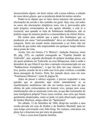 inconveniente algum. em fazer entrar, sob a nossa rubrica, a relação
de casos desse gênero, que se produzem desde há muitos séculos.
     Poder-se-ia objetar que os fatos dessa natureza não passam de
alucinações do ouvido e dos sentidos em geral. Seja, mas, em todos
os casos são alucinações telepáticas reais, isto é, provocadas pela
ação psíquica extracorpórea de um agente afastado, e está aí o
essencial; mas quando se trata de fenômenos mediúnicos, não se
poderia negar de maneira positiva a concomitância de efeitos físicos.
     Há razões para admitir que a parte dos fenômenos que se
produzem em casas “mal-assombradas” deva ser classificada nesse
categoria. Seria um estudo muito interessante a ser feito; não me
recordo de que tenha sido empreendido em qualquer tempo debaixo
desse ponto de vista.
     Assim, leio em Gorres (“A Mística”, tradução francesa, tomo
III, pág. 325), no capítulo consagrado ao “Espírito batedor de
Tedworth”, que, segundo declaração do próprio mendigo preso, era
ele quem produzia em Tedworth, na casa Monpesson, todo o ruído e
desordem de que Glanvil nos deu a narração circunstanciada em seu
“Sadducismus triumphatus”, o que fez dele um caso clássico. Eu
tive, porém, ocasião de ter à mão esse livro para verificar a exatidão
dessa passagem de Gorres. Perty faz menção desse caso em seus
“Fenômenos Místicos”, tomo II, página 96.
     Antes de passar à rubrica seguinte, é preciso responder a uma
questão que se apresenta aqui muito naturalmente: se as
manifestações mediúnicas não são em muitos casos mais do que
efeitos da ação extracorpórea do homem vivo, porque pois essas
manifestações não se anunciam como tais, já que dão testemunho de
uma inteligência própria? Esses casos existem, mas creio que foram
geralmente desprezados, como se pode ver pela observação seguinte
do Senhor Harrison, antigo editor do “Spiritualist”
     No sábado, 12 de Setembro de 1868, dirigi-me sozinho a uma
sessão privada em casa do Senhor e da Senhora Marshall, para ter
uma longa conversação com John King. No começo, estávamos em
plena luz e disseram-nos por meio de pancadas:
     “- Sou o vosso bom Espírito familiar.
 