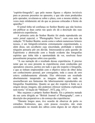 “espírito-fotografia”; que pelo menos figuras e objetos invisíveis
para as pessoas presentes no aposento, e que não eram produzidos
pelo operador, revelaram-se sobre a placa, com a mesma nitidez, às
vezes mais nitidamente até do que as pessoas colocadas à frente do
aparelho.”
     O jornal tinha tal confiança no Senhor Beattie que não hesitou
em publicar as duas cartas nas quais ele dá a descrição das suas
admiráveis experiências.
     A primeira carta do Senhor Beattie foi ainda reproduzida em
outro jornal especial, o “Photographic News”, com essa nota da
redação: “O Senhor Beattie, assim como o sabem numerosos leitores
nossos, é um fotógrafo-retratista extremamente experimentado, e,
além disso, um cavalheiro cuja sinceridade, probidade e talento
ninguém pensaria pôr em dúvida. Interessando-se pela questão do
Espiritismo e aborrecido com a fraude evidente das fotografias
espíritas que tinha tido a oportunidade de ver, resolvera fazer
pessoalmente pesquisas sobre essa questão.
     “A sua narração dá o resultado dessas experiências. E preciso
notar que no caso presente às experiências eram conduzidas por
operadores sinceros, peritos em tudo o que diz respeito à fotografia,
e que as tinham empreendido com o objetivo único de obter delas
um conhecimento pessoal; por conseguinte, toda a causa de erro
estava cuidadosamente afastada. Eles obtiveram um resultado
absolutamente inesperado: as imagens obtidas em nada se
assemelhavam aos fantasmas tão laboriosamente reproduzidos em
fotografias fraudulentas. Quanto ao que diz respeito à fonte ou à
origem dessas imagens, não podemos oferecer nenhuma explicação
nem teoria.” (Citação do “Médium”, 1872, pág. 157.)
     Mas ouçamos o próprio Senhor Beattie. Eis a primeira metade
da sua carta dirigida ao “British Journal of Photography”, com a
descrição dos preparativos e do começo das experiências:
     “Durante longos anos, tive ocasião de observar de perto os
estranhos fenômenos, que, com poucas exceções, não eram
considerados no mundo dos sábios como dignos de ser objeto de
 