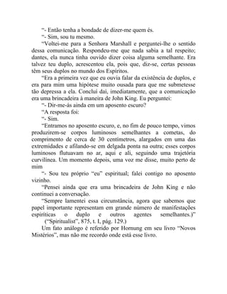 “- Então tenha a bondade de dizer-me quem és.
    “- Sim, sou tu mesmo.
    “Voltei-me para a Senhora Marshall e perguntei-lhe o sentido
dessa comunicação. Respondeu-me que nada sabia a tal respeito;
dantes, ela nunca tinha ouvido dizer coisa alguma semelhante. Era
talvez teu duplo, acrescentou ela, pois que, diz-se, certas pessoas
têm seus duplos no mundo dos Espíritos.
    “Era a primeira vez que eu ouvia falar da existência de duplos, e
era para mim uma hipótese muito ousada para que me submetesse
tão depressa a ela. Concluí daí, imediatamente, que a comunicação
era uma brincadeira à maneira de John King. Eu perguntei:
    “- Dir-me-ás ainda em um aposento escuro?
    “A resposta foi:
    “- Sim.
    “Entramos no aposento escuro, e, no fim de pouco tempo, vimos
produzirem-se corpos luminosos semelhantes a cometas, do
comprimento de cerca de 30 centímetros, alargados em uma das
extremidades e afilando-se em delgada ponta na outra; esses corpos
luminosos flutuavam no ar, aqui e ali, seguindo uma trajetória
curvilínea. Um momento depois, uma voz me disse, muito perto de
mim
    “- Sou teu próprio “eu” espiritual; falei contigo no aposento
vizinho.
    “Pensei ainda que era uma brincadeira de John King e não
continuei a conversação.
    “Sempre lamentei essa circunstância, agora que sabemos que
papel importante representam em grande número de manifestações
espiríticas o duplo e outros agentes semelhantes.)”
      (“Spiritualist”, 875, t. I, pág. 129.)
    Um fato análogo é referido por Hornung em seu livro “Novos
Mistérios”, mas não me recordo onde está esse livro.
 