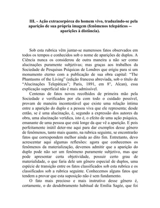 III. - Ação extracorpórea do homem vivo, traduzindo-se pela
   aparição de sua própria imagem (fenômenos telepáticos --
                     aparições à distância).



    Sob esta rubrica vêm juntar-se numerosos fatos observados em
todos os tempos e conhecidos sob o nome de aparições de duplos. A
Ciência nunca os considerou de outra maneira a não ser como
alucinações puramente subjetivas; mas graças aos trabalhos da
Sociedade de Pesquisas Psíquicas de Londres que erigiu para si um
monumento eterno com a publicação de sua obra capital: “The
Phantasms of the Living” (edição francesa abreviada, sob o título de
“Alucinações Telepáticas”; Paris, 1891, em 8°, Alcan), essa
explicação superficial não é mais admissível.
    Centenas de fatos novos recolhidos de primeira mão pela
Sociedade e verificados por ela com todo o cuidado possível,
provam de maneira incontestável que existe uma relação íntima
entre a aparição do duplo e a pessoa viva que ele representa; desde
então, se é uma alucinação, é, segundo a expressão dos autores da
obra, uma alucinação verídica, isto é, o efeito de uma ação psíquica,
emanante de uma pessoa que está longe da que vê a aparição. E pois
perfeitamente inútil deter-me aqui para dar exemplos desse gênero
de fenômenos, tanto mais quanto, na rubrica seguinte, se encontrarão
fatos que correspondem melhor ainda ao dito fim. Entretanto, devo
acrescentar aqui algumas reflexões: agora que conhecemos os
fenômenos da materialização, devemos admitir que a aparição do
duplo pode não ser um fenômeno puramente subjetivo, mas que
pode apresentar certa objetividade, possuir certo grau de
materialidade, o que faria dele um gênero especial de duplos, uma
espécie de transição entre os fatos classificados sob esta rubrica e os
classificados sob a rubrica seguinte. Conhecemos alguns fatos que
tendem a provar que esta suposição não é sem fundamento.
    O fato mais precioso e mais instrutivo desse gênero é,
certamente, o do desdobramento habitual de Emília Sagée, que foi
 