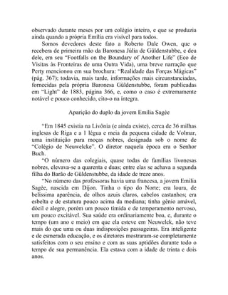 observado durante meses por um colégio inteiro, e que se produzia
ainda quando a própria Emília era visível para todos.
    Somos devedores deste fato a Roberto Dale Owen, que o
recebera de primeira mão da Baronesa Júlia de Güldenstubbe, e deu
dele, em seu “Footfalls on the Boundary of Another Life” (Eco de
Visitas às Fronteiras de uma Outra Vida), uma breve narração que
Perty mencionou em sua brochura: “Realidade das Forças Mágicas”
(pág. 367); todavia, mais tarde, informações mais circunstanciadas,
fornecidas pela própria Baronesa Güldenstubbe, foram publicadas
em “Light” de 1883, página 366, e, como o caso é extremamente
notável e pouco conhecido, cito-o na íntegra.

               Aparição do duplo da jovem Emília Sagée

     “Em 1845 existia na Livônia (e ainda existe), cerca de 36 milhas
inglesas de Riga e a 1 légua e meia da pequena cidade de Volmar,
uma instituição para moças nobres, designada sob o nome de
“Colégio de Neuwelcke”. O diretor naquela época era o Senhor
Buch.
     “O número das colegiais, quase todas de famílias livonesas
nobres, elevava-se a quarenta e duas; entre elas se achava a segunda
filha do Barão de Güldenstubbe, da idade de treze anos.
     “No número das professoras havia uma francesa, a jovem Emilia
Sagée, nascida em Dijon. Tinha o tipo do Norte; era loura, de
belíssima aparência, de olhos azuis claros, cabelos castanhos; era
esbelta e de estatura pouco acima da mediana; tinha gênio amável,
dócil e alegre, porém um pouco tímida e de temperamento nervoso,
um pouco excitável. Sua saúde era ordinariamente boa, e, durante o
tempo (um ano e meio) em que ela esteve em Neuwelck, não teve
mais do que uma ou duas indisposições passageiras. Era inteligente
e de esmerada educação, e os diretores mostraram-se completamente
satisfeitos com o seu ensino e com as suas aptidões durante todo o
tempo de sua permanência. Ela estava com a idade de trinta e dois
anos.
 