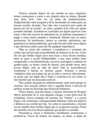 “Poucas semanas depois de sua entrada na casa, singulares
boatos começaram a correr a seu respeito entre as alunas. Quando
uma dizia tê-la visto em tal parte do estabelecimento,
freqüentemente outra assegurava tê-la encontrado em outra parte, na
mesma ocasião, dizendo: “Isso não; não é possível, pois acabo de
passar por ela na escada”, ou antes, garantia tê-la visto em algum
corredor afastado. Acreditou-se a princípio em algum equívoco; mas
como o fato não cessava de reproduzir-se, as meninas começaram a
julgar a coisa muito estranha e finalmente falaram nele às outras
professoras. Os professores, postos ao corrente, declararam, por
ignorância ou intencionalmente, que tudo isso não tinha senso algum
e que não havia motivo para dar-lhe qualquer importância.
    “Mas as coisas não tardaram a complicar-se e tomaram um
caráter que excluía toda a possibilidade de fantasia ou de erro. Certo
dia em que Emília Sagée dava uma lição a treze dessas meninas,
entre as quais a jovem Güldenstubbe, e que, para melhor fazer
compreender a sua demonstração, escrevia a passagem a explicar no
quadro-negro, as alunas viram de repente, com grande terror, duas
jovens Sagée, uma ao lado da outra! Elas se assemelhavam
exatamente e faziam os mesmos gestos. Somente a pessoa
verdadeira tinha um pedaço de giz na mão e escrevia efetivamente,
ao passo que seu duplo não o tinha e contentava-se em imitar os
movimentos que ela fazia para escrever.
    “Daí, grande sensação no estabelecimento, tanto mais porque as
meninas, sem exceção, tinham visto a segunda forma e estavam de
perfeito acordo na descrição que faziam do fenômeno.
    “Pouco depois, uma das alunas, a menina Antonieta de Wrangel
obteve permissão de ir, com algumas colegas, a uma festa local da
vizinhança. Estava ocupada em terminar sua “toilette”, e a jovem
Sagée, com a bonomia e obsequiosidade habituais, tinha ido ajudá-la
e abotoava seu vestido por trás. Ao voltar-se casualmente, a menina
viu no espelho duas Emílias Sagée que se ocupavam consigo. Ficou
tão aterrada com essa brusca aparição, que perdeu os sentidos.
    “Passaram-se meses e fenômenos semelhantes continuaram a
produzir-se. Via-se de tempos em tempos, ao jantar, o duplo da
 