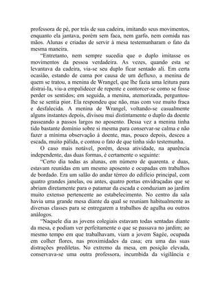 professora de pé, por trás de sua cadeira, imitando seus movimentos,
enquanto ela jantava, porém sem faca, nem garfo, nem comida nas
mãos. Alunas e criadas de servir à mesa testemunharam o fato da
mesma maneira.
     “Entretanto, nem sempre sucedia que o duplo imitasse os
movimentos da pessoa verdadeira. As vezes, quando esta se
levantava da cadeira, via-se seu duplo ficar sentado ali. Em certa
ocasião, estando de cama por causa de um defluxo, a menina de
quem se tratou, a menina de Wrangel, que lhe fazia uma leitura para
distraí-Ia, viu-a empalidecer de repente e contorcer-se como se fosse
perder os sentidos; em seguida, a menina, atemorizada, perguntou-
lhe se sentia pior. Ela respondeu que não, mas com voz muito fraca
e desfalecida. A menina de Wrangel, voltando-se casualmente
alguns instantes depois, divisou mui distintamente o duplo da doente
passeando a passos largos no aposento. Dessa vez a menina tinha
tido bastante domínio sobre si mesma para conservar-se calma e não
fazer a mínima observação à doente, mas, pouco depois, desceu a
escada, muito pálida, e contou o fato de que tinha sido testemunha.
     O caso mais notável, porém, dessa atividade, na aparência
independente, das duas formas, é certamente o seguinte:
     “Certo dia todas as alunas, em número de quarenta. e duas,
estavam reunidas em um mesmo aposento e ocupadas em trabalhos
de bordado. Era um salão do andar térreo do edifício principal, com
quatro grandes janelas, ou antes, quatro portas envidraçadas que se
abriam diretamente para o patamar da escada e conduziam ao jardim
muito extenso pertencente ao estabelecimento. No centro da sala
havia uma grande mesa diante da qual se reuniam habitualmente as
diversas classes para se entregarem a trabalhos de agulha ou outros
análogos.
     “Naquele dia as jovens colegiais estavam todas sentadas diante
da mesa, e podiam ver perfeitamente o que se passava no jardim; ao
mesmo tempo em que trabalhavam, viam a jovem Sagée, ocupada
em colher flores, nas proximidades da casa; era uma das suas
distrações prediletas. No extremo da mesa, em posição elevada,
conservava-se uma outra professora, incumbida da vigilância e
 