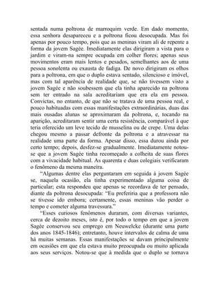 sentada numa poltrona de marroquim verde. Em dado momento,
essa senhora desapareceu e a poltrona ficou desocupada. Mas foi
apenas por pouco tempo, pois que as meninas viram ali de repente a
forma da jovem Sagée. Imediatamente elas dirigiram a vista para o
jardim e viram-na sempre ocupada em colher flores; apenas seus
movimentos eram mais lentos e pesados, semelhantes aos de uma
pessoa sonolenta ou exausta de fadiga. De novo dirigiram os olhos
para a poltrona, em que o duplo estava sentado, silencioso e imóvel,
mas com tal aparência de realidade que, se não tivessem visto a
jovem Sagée e não soubessem que ela tinha aparecido na poltrona
sem ter entrado na sala acreditariam que era ela em pessoa.
Convictas, no entanto, de que não se tratava de uma pessoa real, e
pouco habituadas com essas manifestações extraordinárias, duas das
mais ousadas alunas se aproximaram da poltrona, e, tocando na
aparição, acreditaram sentir uma certa resistência, comparável à que
teria oferecido um leve tecido de musselina ou de crepe. Uma delas
chegou mesmo a passar defronte da poltrona e a atravessar na
realidade uma parte da forma. Apesar disso, essa durou ainda por
certo tempo; depois, desfez-se gradualmente. Imediatamente notou-
se que a jovem Sagée tinha recomeçado a colheita de suas flores
com a vivacidade habitual. As quarenta e duas colegiais verificaram
o fenômeno da mesma maneira.
     “Algumas dentre elas perguntaram em seguida à jovem Sagée
se, naquela ocasião, ela tinha experimentado alguma coisa de
particular; esta respondeu que apenas se recordava de ter pensado,
diante da poltrona desocupada: “Eu preferiria que a professora não
se tivesse ido embora; certamente, essas meninas vão perder o
tempo e cometer alguma travessura.”
     “Esses curiosos fenômenos duraram, com diversas variantes,
cerca de dezoito meses, isto é, por todo o tempo em que a jovem
Sagée conservou seu emprego em Neuwelcke (durante uma parte
dos anos 1845-1846); entretanto, houve intervalos de calma de uma
há muitas semanas. Essas manifestações se davam principalmente
em ocasiões em que ela estava muito preocupada ou muito aplicada
aos seus serviços. Notou-se que à medida que o duplo se tornava
 
