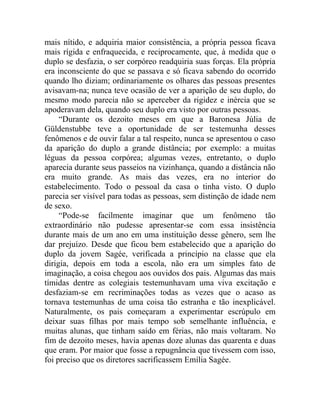 mais nítido, e adquiria maior consistência, a própria pessoa ficava
mais rígida e enfraquecida, e reciprocamente, que, à medida que o
duplo se desfazia, o ser corpóreo readquiria suas forças. Ela própria
era inconsciente do que se passava e só ficava sabendo do ocorrido
quando lho diziam; ordinariamente os olhares das pessoas presentes
avisavam-na; nunca teve ocasião de ver a aparição de seu duplo, do
mesmo modo parecia não se aperceber da rigidez e inércia que se
apoderavam dela, quando seu duplo era visto por outras pessoas.
     “Durante os dezoito meses em que a Baronesa Júlia de
Güldenstubbe teve a oportunidade de ser testemunha desses
fenômenos e de ouvir falar a tal respeito, nunca se apresentou o caso
da aparição do duplo a grande distância; por exemplo: a muitas
léguas da pessoa corpórea; algumas vezes, entretanto, o duplo
aparecia durante seus passeios na vizinhança, quando a distância não
era muito grande. As mais das vezes, era no interior do
estabelecimento. Todo o pessoal da casa o tinha visto. O duplo
parecia ser visível para todas as pessoas, sem distinção de idade nem
de sexo.
     “Pode-se facilmente imaginar que um fenômeno tão
extraordinário não pudesse apresentar-se com essa insistência
durante mais de um ano em uma instituição desse gênero, sem lhe
dar prejuízo. Desde que ficou bem estabelecido que a aparição do
duplo da jovem Sagée, verificada a princípio na classe que ela
dirigia, depois em toda a escola, não era um simples fato de
imaginação, a coisa chegou aos ouvidos dos pais. Algumas das mais
tímidas dentre as colegiais testemunhavam uma viva excitação e
desfaziam-se em recriminações todas as vezes que o acaso as
tornava testemunhas de uma coisa tão estranha e tão inexplicável.
Naturalmente, os pais começaram a experimentar escrúpulo em
deixar suas filhas por mais tempo sob semelhante influência, e
muitas alunas, que tinham saído em férias, não mais voltaram. No
fim de dezoito meses, havia apenas doze alunas das quarenta e duas
que eram. Por maior que fosse a repugnância que tivessem com isso,
foi preciso que os diretores sacrificassem Emília Sagée.
 