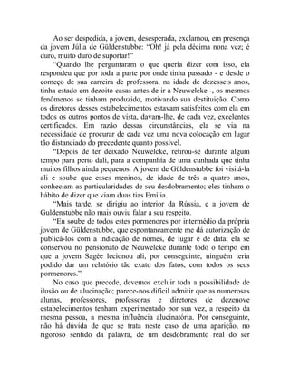 Ao ser despedida, a jovem, desesperada, exclamou, em presença
da jovem Júlia de Güldenstubbe: “Oh! já pela décima nona vez; é
duro, muito duro de suportar!”
     “Quando lhe perguntaram o que queria dizer com isso, ela
respondeu que por toda a parte por onde tinha passado - e desde o
começo de sua carreira de professora, na idade de dezesseis anos,
tinha estado em dezoito casas antes de ir a Neuwelcke -, os mesmos
fenômenos se tinham produzido, motivando sua destituição. Como
os diretores desses estabelecimentos estavam satisfeitos com ela em
todos os outros pontos de vista, davam-lhe, de cada vez, excelentes
certificados. Em razão dessas circunstâncias, ela se via na
necessidade de procurar de cada vez uma nova colocação em lugar
tão distanciado do precedente quanto possível.
     “Depois de ter deixado Neuwelcke, retirou-se durante algum
tempo para perto dali, para a companhia de uma cunhada que tinha
muitos filhos ainda pequenos. A jovem de Güldenstubbe foi visitá-la
ali e soube que esses meninos, de idade de três a quatro anos,
conheciam as particularidades de seu desdobramento; eles tinham o
hábito de dizer que viam duas tias Emília.
     “Mais tarde, se dirigiu ao interior da Rússia, e a jovem de
Guldenstubbe não mais ouviu falar a seu respeito.
     “Eu soube de todos estes pormenores por intermédio da própria
jovem de Güldenstubbe, que espontaneamente me dá autorização de
publicá-los com a indicação de nomes, de lugar e de data; ela se
conservou no pensionato de Neuwelcke durante todo o tempo em
que a jovem Sagée lecionou ali, por conseguinte, ninguém teria
podido dar um relatório tão exato dos fatos, com todos os seus
pormenores.”
     No caso que precede, devemos excluir toda a possibilidade de
ilusão ou de alucinação; parece-nos difícil admitir que as numerosas
alunas, professores, professoras e diretores de dezenove
estabelecimentos tenham experimentado por sua vez, a respeito da
mesma pessoa, a mesma influência alucinatória. Por conseguinte,
não há dúvida de que se trata neste caso de uma aparição, no
rigoroso sentido da palavra, de um desdobramento real do ser
 