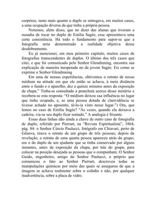 corpóreo, tanto mais quanto o duplo se entregava, em muitos casos,
a uma ocupação diversa da que tinha a própria pessoa.
     Notemos, além disso, que no dizer das alunas que tiveram a
ousadia de tocar no duplo de Emília Sagée, esse apresentava uma
certa consistência. Há todo o fundamento para supor-se que a
fotografia teria demonstrado a realidade objetiva desse
desdobramento.
     Eu já mencionei, em meu primeiro capítulo, muitos casos de
fotografias transcendentes de duplos. O último dos três casos que
citei, e que foi comunicado pelo Senhor Glendinning, encontra sua
explicação de maneira inesperada no da jovem Sagée. Eis como se
exprime o Senhor Glendinning
     Em uma de nossas experiências, obtivemos o retrato de nosso
médium na atitude em que ele então se achava, à meia distância
entre o fundo e o aparelho, dez a quinze minutos antes da exposição
da chapa.” Tinha-se consultado a prancheta acerca desse mistério e
recebera-se esta resposta: “O médium deixou sua influência no lugar
que tinha ocupado, e, se uma pessoa dotada de clarividência se
tivesse achado no aposento, tê-lo-ia visto nesse lugar.”) Ora, que
lemos no caso de Emília Sagée? “Às vezes, quando ela deixava a
cadeira, via-se seu duplo ficar sentado.” A analogia é frisante.
     Essas duas linhas dão ainda a chave de outro caso de fotografia
de duplo, referido por Pierrart, na “Revista Espiritualista”, 1864,
pág. 84: o Senhor Cúrcio Paulucci, fotógrafo em Chiavari, perto de
Gênova, tirava o retrato de um grupo de três pessoas; depois da
revelação, o retrato de uma quarta pessoa apareceu atrás do grupo;
era o do duplo de um ajudante que se tinha conservado por alguns
instantes, antes da exposição da chapa, por trás do grupo, para
colocar na posição desejada as pessoas que o compunham. O Senhor
Guido, engenheiro, amigo do Senhor Paulucci, o próprio que
comunicou o fato ao Senhor Pierrart, descreveu todas as
manipulações químicas por meio das quais se assegurou de que a
imagem se achava realmente sobre o colódio e não, por qualquer
inadvertência, sobre a placa de vidro.
 