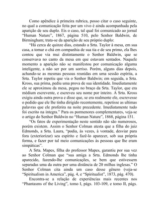 Como apêndice à primeira rubrica, posso citar o caso seguinte,
no qual a comunicação feita por um vivo é ainda acompanhada pela
aparição de seu duplo. Eis o caso, tal qual foi comunicado ao jornal
“Human Nature”, 1867, página 510, pelo Senhor Baldwin, de
Birmingham; trata-se da aparição de seu próprio duplo:
     “Há cerca de quinze dias, estando a Srta. Taylor à mesa, em sua
casa, a tomar o chá em companhia de sua tia e de seu primo, ela lhes
contou que via mui distintamente o Senhor Baldwin, que se
conservava no canto da mesa em que estavam sentados. Naquele
momento a aparição não se manifestou por comunicação alguma
inteligente, a não ser por um sorriso. Porém, alguns dias depois,
achando-se as mesmas pessoas reunidas em uma sessão espírita, a
Srta. Taylor repetiu que via o Senhor Baldwin; em seguida, a Srta.
Kross, sua prima, pediu uma prova de sua identidade. Imediatamente
ele se aproximou da mesa, pegou no braço da Srta. Taylor, que era
médium escrevente, e escreveu seu nome por inteiro. A Srta. Kross
exigiu ainda outra prova e disse que, se era realmente ele, escrevesse
o pedido que ele lhe tinha dirigido recentemente, repetisse as ultimas
palavras que ele proferira na noite precedente. Imediatamente tudo
foi escrito na integra.” Para os pormenores complementares, veja-se
o artigo do Senhor Baldwin no “Human Nature”, 1868, página 151.
     “Os fatos de experimentação neste sentido não são numerosos,
porém existem. Assim o Senhor Colman atesta que a filha do juiz
Edmonds, a Srta. Laura, “podia, às vezes, à vontade, desviar para
fora (exteriorizar) seu espírito e fazê-lo aparecer, sob sua própria
forma, e fazer por tal meio comunicações às pessoas que lhe eram
simpáticas”.
     A Srta. Mapes, filha do professor Mapes, garantiu por sua vez
ao Senhor Colman que “sua amiga a Srta. Edmonds lhe tinha
aparecido, fazendo-lhe comunicações, se bem que estivessem
separadas uma da outra por uma distância de 20 milhas inglesas.” O
Senhor Colman cita ainda um caso desse gênero (veja-se
“Spiritualism in America”, pág. 4, e “Spiritualist”, 1873, pág. 470).
     Encontra-se a relação de experiências mais recentes nos
“Phantasms of the Living”, tomo I, págs. 103-109, e tomo II, págs.
 