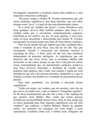 investigação; atualmente a existência desses fatos impõe-se a uma
imparcial e minuciosa verificação.
      “Há pouco tempo, o Senhor W. Crookes demonstrou que, sob
certas condições, manifesta-se uma força mecânica, que esse sábio
designa como “nova”, e à qual ele deu uma denominação à parte.
     “Se a teoria da “unidade das forças” é exata, obtendo-se uma
força qualquer, deve-se obter também qualquer outra força; se é
verdade ainda que o movimento, instantaneamente suspenso,
transforma-se em calórico, em luz, em ação química, e vice-versa,
então na força descoberta e demonstrada pelo Senhor W. Crookes
encontramos ao mesmo tempo uma fonte de força elétrica e química.
     “Não sou da opinião dos que supõem que toda a mudança não é
senão o resultado de uma força, mas não de um fim. Sou, por
conseguinte, forçado a acrescentar um elemento razoável à
concepção da força - a força como tal não tem uma existência
independente do princípio inteligente. As experiências que vou
descrever não são talvez novas, mas os resultados obtidos (não
acrescento: se são exatos, porque sei que eles o são) provam muitas
coisas, principalmente que, em determinadas condições, produz-se
uma força invisível, possuindo a faculdade de suscitar uma,
poderosa ação química; não é tudo: essa energia é regida por uma
inteligência que não a das pessoas presentes, atendendo-se a que as
imagens evocadas não podiam ser o resultado do pensamento dessas
pessoas.
     “Sem mais preâmbulo, vou proceder à descrição dessas
experiências”.
     “Tenho um amigo, em Londres, que me mostrou, certo dia em
que estava em minha casa, o que se chamava “fotografias espíritas”.
Eu lhe disse imediatamente que elas não o eram, e lhe expliquei de
que maneira eram obtidas. Mas, vendo que muitas pessoas
acreditavam na possibilidade dessas coisas, disse ao meu amigo que
eu estava preparado para fazer algumas experiências com um bom
“médium” que conhecia: o Senhor Butland. Depois de algumas
razões, ele consentiu em consagrar um certo tempo a essas
experiências. Combinei então com o Senhor Josty (fotógrafo em
 