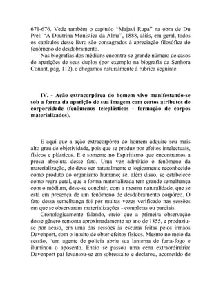 671-676. Vede também o capítulo “Majavi Rupa” na obra de Du
Prel: “A Doutrina Monística da Alma”, 1888, aliás, em geral, todos
os capítulos desse livro são consagrados à apreciação filosófica do
fenômeno de desdobramento.
    Nas biografias dos médiuns encontra-se grande número de casos
de aparições de seus duplos (por exemplo na biografia da Senhora
Conant, pág, 112), e chegamos naturalmente à rubrica seguinte:



    IV. - Ação extracorpórea do homem vivo manifestando-se
sob a forma da aparição de sua imagem com certos atributos de
corporeidade (fenômenos teleplásticos - formação de corpos
materializados).



     E aqui que a ação extracorpórea do homem adquire seu mais
alto grau de objetividade, pois que se produz por efeitos intelectuais,
físicos e plásticos. E é somente no Espiritismo que encontramos a
prova absoluta desse fato. Uma vez admitido o fenômeno da
materialização, ele deve ser naturalmente e logicamente reconhecido
como produto do organismo humano; se, além disso, se estabelece
como regra geral, que a forma materializada tem grande semelhança
com o médium, deve-se concluir, com a mesma naturalidade, que se
está em presença de um fenômeno de desdobramento corpóreo. O
fato dessa semelhança foi por muitas vezes verificado nas sessões
em que se observaram materializações - completas ou parciais.
     Cronologicamente falando, creio que a primeira observação
desse gênero remonta aproximadamente ao ano de 1855, e produziu-
se por acaso, em uma das sessões às escuras feitas pelos irmãos
Davenport, com o intuito de obter efeitos físicos. Mesmo no meio da
sessão, “um agente de polícia abriu sua lanterna de furta-fogo e
iluminou o aposento. Então se passou uma cena extraordinária:
Davenport pai levantou-se em sobressalto e declarou, acometido de
 
