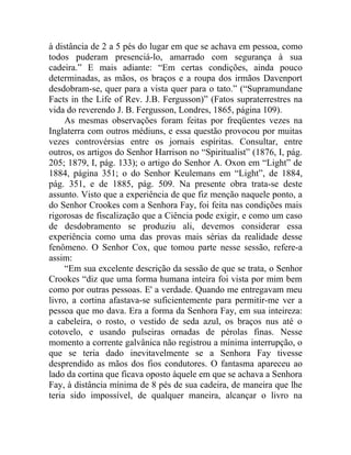 à distância de 2 a 5 pés do lugar em que se achava em pessoa, como
todos puderam presenciá-lo, amarrado com segurança à sua
cadeira.” E mais adiante: “Em certas condições, ainda pouco
determinadas, as mãos, os braços e a roupa dos irmãos Davenport
desdobram-se, quer para a vista quer para o tato.” (“Supramundane
Facts in the Life of Rev. J.B. Fergusson)” (Fatos supraterrestres na
vida do reverendo J. B. Fergusson, Londres, 1865, página 109).
     As mesmas observações foram feitas por freqüentes vezes na
Inglaterra com outros médiuns, e essa questão provocou por muitas
vezes controvérsias entre os jornais espíritas. Consultar, entre
outros, os artigos do Senhor Harrison no “Spiritualist” (1876, I, pág.
205; 1879, I, pág. 133); o artigo do Senhor A. Oxon em “Light” de
1884, página 351; o do Senhor Keulemans em “Light”, de 1884,
pág. 351, e de 1885, pág. 509. Na presente obra trata-se deste
assunto. Visto que a experiência de que fiz menção naquele ponto, a
do Senhor Crookes com a Senhora Fay, foi feita nas condições mais
rigorosas de fiscalização que a Ciência pode exigir, e como um caso
de desdobramento se produziu ali, devemos considerar essa
experiência como uma das provas mais sérias da realidade desse
fenômeno. O Senhor Cox, que tomou parte nesse sessão, refere-a
assim:
     “Em sua excelente descrição da sessão de que se trata, o Senhor
Crookes “diz que uma forma humana inteira foi vista por mim bem
como por outras pessoas. E' a verdade. Quando me entregavam meu
livro, a cortina afastava-se suficientemente para permitir-me ver a
pessoa que mo dava. Era a forma da Senhora Fay, em sua inteireza:
a cabeleira, o rosto, o vestido de seda azul, os braços nus até o
cotovelo, e usando pulseiras ornadas de pérolas finas. Nesse
momento a corrente galvânica não registrou a mínima interrupção, o
que se teria dado inevitavelmente se a Senhora Fay tivesse
desprendido as mãos dos fios condutores. O fantasma apareceu ao
lado da cortina que ficava oposto àquele em que se achava a Senhora
Fay, à distância mínima de 8 pés de sua cadeira, de maneira que lhe
teria sido impossível, de qualquer maneira, alcançar o livro na
 