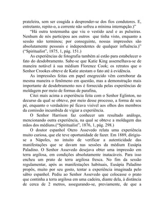 prateleira, sem ser coagida a desprender-se dos fios condutores. E,
entretanto, repito-o, a corrente não sofreu a mínima interrupção.)”
     “Há outra testemunha que viu o vestido azul e as pulseiras.
Nenhum de nós participou aos outros que tinha visto, enquanto a
sessão não terminou; por conseguinte, nossas impressões são
absolutamente pessoais e independentes de qualquer influência.)”
(“Spiritualist”, 1875, 1, pág. 151.)
     As experiências de fotografia também aí estão para estabelecer o
fato do desdobramento. Sabe-se que Katie King assemelhava-se de
maneira notável à sua médium Florence Cook; os retratos que o
Senhor Crookes obteve de Katie atestam o fato até à evidência.
     As impressões feitas em papel enegrecido vêm corroborar da
mesma maneira o fenômeno em questão, mas a demonstração mais
importante de desdobramento nos é fornecida pelas experiências de
moldagem por meio de formas de parafina,
     Citei mais acima a experiência feita com o Senhor Eglinton, no
decurso da qual se obteve, por meio desse processo, a forma de seu
pé, enquanto o verdadeiro pé ficava visível aos olhos dos membros
da comissão incumbida de vigiar a experiência.
     O Senhor Harrison faz conhecer um resultado análogo,
mencionando outra experiência, na qual se obteve a moldagem das
mãos dos médiuns.(“Spiritualist”, 1876, 1, pág. 298.)
     O doutor espanhol Otero Assevedo relata uma experiência
muito curiosa, que ele teve oportunidade de fazer. Em 1889, dirigiu-
se a Nápoles, no intuito de verificar a autenticidade das
manifestações que se davam nas sessões da médium Eusápia
Paladino. O Senhor Assevedo desejava obter uma impressão em
terra argilosa, em condições absolutamente inatacáveis. Para isso
encheu um prato de terra argilosa fresca. No fim da sessão
regulamentar, após as manifestações habituais, Eusápia Paladino
propôs, muito por seu gosto, tentar a experiência imaginada pelo
sábio espanhol. Pediu ao Senhor Assevedo que colocasse o prato
que continha a terra argilosa em uma cadeira, diante dela, à distância
de cerca de 2 metros, assegurando-se, previamente, de que a
 