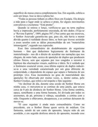 superfície da massa estava completamente lisa. Em seguida, cobriu-a
com um lenço. Isso se dava à plena luz.
     “Todas as pessoas tinham os olhos fixos em Eusápia. Ela dirigiu
a mão para o lugar onde se achava o prato, fez alguns movimentos
convulsivos e exclamou: “Está pronto”.
     Quando se retirou o lenço, verificou-se que na terra argilosa
havia a impressão, perfeitamente executada, de três dedos. (Veja-se
a “Revista Espírita”, 1889, página 587.) Nas cartas que me escreveu,
o Senhor Assevedo garantiu-me que, para ele, não havia a menor
dúvida quanto à realidade desses fatos, se bem que tivesse assistido
a essas sessões com as idéias preconcebidas de um “materialista
intransigente”, segundo sua expressão.
     Esse fato extraordinário do desdobramento do organismo
humano - fato que deduzimos logicamente do fenômeno da
materialização - nos dá o direito de acreditar nas narrações que nos
chegam, de outro lado, acerca de aparições de duplos que produzem
efeitos físicos, sem que sejamos por isso coagidos a recorrer à
hipótese das alucinações visuais, auditivas e táteis. Se é verdade que
o fenômeno essencial existe, essa última espécie de duplos reduzir-
se-ia a uma variedade caracterizada por um grau diferente de
corporeidade, e dependente do espaço que separa o fantasma de seu
protótipo vivo. Essa inconstância no grau de materialidade das
aparições foi observada por muitas vezes, e, dentre outras, pelo
Senhor Crookes, que refere a tal respeito o fato seguinte:
     “Ao declinar do dia, durante uma sessão do Senhor Home em
minha casa, vi moverem-se as cortinas de uma janela, que estava
cerca de 8 pés de distância do Senhor Home. Uma forma sombria,
opaca, semelhante a uma forma humana, foi divisada por todos os
assistentes, de pé, próxima à vidraça, sacudindo. a cortina com a
mão. Enquanto a olhávamos, desapareceu, e as cortinas deixaram de
mover-se.
     “O caso seguinte é ainda mais extraordinário. Como no
precedente, era o Senhor Home quem servia de médium. Um
fantasma, saindo de um canto do aposento, lançou mão de um
acordeão, e em seguida deslizou através do aposento, tocando esse
 