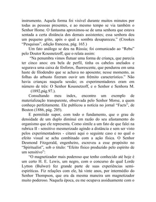 instrumento. Aquela forma foi visível durante muitos minutos por
todas as pessoas presentes, e ao mesmo tempo se via também o
Senhor Home. O fantasma aproximou-se de uma senhora que estava
sentada a certa distância dos demais assistentes; essa senhora deu
um pequeno grito, após o qual a sombra desapareceu.” (Crookes
“Pesquisas”, edição francesa, pág. 165.)
     Um fato análogo se deu na Rússia; foi comunicado ao “Rebu”
pelo Doutor Kousnetzoff, que o relata assim:
      “Na penumbra vimos flutuar uma forma de criança, que parecia
ter cinco anos: era bela de perfil, tinha os cabelos anelados e
segurava uma caixa de fósforos, fluorescente, que pendurou em uma
haste de filodendro que se achava no aposento; nesse momento, as
folhas do arbusto fizeram ouvir um frêmito característico.” Não
havia crianças naquela sessão; os experimentadores eram em
número de três: O Senhor Kousnetzoff, e o Senhor e Senhora M.
       (1892,pág.97.).
     Consultando meu index, encontro um exemplo de
materialização transparente, observada pelo Senhor Morse, a quem
conheço perfeitamente. Ele publicou a notícia no jornal “Facts”, de
Boston (1886, pág. 205).
     E permitido supor, com todo o fundamento, que o grau de
densidade de um duplo diminui em razão do seu afastamento do
organismo que ele representa. Como símile a um fato de que falei na
rubrica II - sensitivo mesmerizado agindo a distância e sem ser visto
pelos experimentadores - citarei aqui o seguinte caso e no qual o
efeito visual se acha combinado com a ação física. O Senhor
Desmond Fitzgerald, engenheiro, escreveu a esse propósito no
“Spiritualist”, sob o titulo: “Efeito físico produzido pelo espírito de
um sensitivo”:
     “O magnetizador mais poderoso que tenho conhecido até hoje é
um certo H. E. Lewis, um negro, com o concurso do qual Lorde
Lytton (Bulwer) fez grande parte de suas experiências semi-
espiríticas. Fiz relações com ele, há vinte anos, por intermédio do
Senhor Thompson, que era da mesma maneira um magnetizador
muito poderoso. Naquela época, eu me ocupava assiduamente com o
 