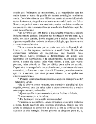 estudo dos fenômenos do mesmerismo, e as experiências que fiz
então foram o ponto de partida de minhas convicções espiríticas
atuais. Decidido a formar uma idéia clara acerca da autenticidade de
certos fenômenos, aluguei um aposento na casa de Lewis, em Baker
Street, e organizei, com o seu concurso, muitas conferências sobre o
mesmerismo, nas circunvizinhanças, escolhendo localidades que lhe
eram desconhecidas.
    “Em Fevereiro de 1856 fomos a Blackheath; produziu-se ali um
incidente muito curioso. Tínhamo-nos hospedado em um hotel, e, à
noite, no salão comum, Lewis magnetizou a muitas pessoas e fez
algumas experiências notáveis de electro-biologia, que interessaram
vivamente os assistentes.
    “Ficou convencionado que se poria uma sala à disposição de
Lewis e, no dia seguinte, realizou-se a conferência. Depois das
experiências habituais de magnetismo, que tiveram êxito
maravilhoso, Lewis procedeu à demonstração de alguns dos
fenômenos de clarividência e de sonambulismo, na pessoa de uma
moça, a quem ele nunca tinha visto dantes, e que, com outras
pessoas, tinha deixado as filas do público para subir ao estrado.
Depois de a ter mergulhado em profundo sono, convidou-a a ir a sua
casa (dela), e descrever o que visse ali. Ela começou então a contar
que via a cozinha, que duas pessoas estavam lá, ocupadas nos
afazeres domésticos.
    “- Poderás tocar uma dessas pessoas, a que está mais perto de ti?
- perguntou Lewis.
    “Ele só obteve, como resposta, um murmúrio ininteligível. Em
seguida, colocou uma das mãos sobre a cabeça do sensitivo e a outra
sobre o pléxus solar, e disse-lhe:
    “- Quero que lhe toques no ombro; deves fazê-lo, e fa-lo-ás.
    “A moça começou a rir e disse:
    “- Eu lhe toquei; como estão amedrontadas!
    “Dirigindo-se ao público, Lewis perguntou se alguém conhecia
a moça. Tendo recebido uma resposta afirmativa, propôs que um
grupo se dirigisse ao domicílio da moça, a fim de certificar-se da
exatidão de sua narração. Muitas pessoas se dirigiram para ali, e,
 