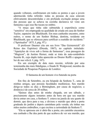 quando voltaram, confirmaram em todos os pontos o que a jovem
adormecida tinha referido: todas as pessoas da casa estavam
efetivamente descontroladas e em profunda excitação porque uma
das pessoas que se achava na cozinha declarava ter visto um
fantasma e que esse lhe tocara no ombro.
     “A moça que tinha sido submetida à experiência como
“sensitiva” era empregada na qualidade de criada em casa do Senhor
Taylor, sapateiro em Blackheath. Em meu canhenho encontro, entre
outros, o nome de um Senhor Bishop, dentista, residente em
Blackheath, que se ofereceu para certificar a exatidão do incidente.”
(“Spiritualist” 1875, I, pág. 97.)
     O professor Daumer cita em seu livro “Das Geisterreich” (O
Reino dos Espíritos) (Dresda, 1867), no capítulo intitulado:
“Aparições de vivos sob a forma de fantasmas”, essa passagem do
“Magicon”, de Justino Herner, onde se trata do auto-sonâmbulo
Suzette B., cujo duplo tinha aparecido ao Doutor Ruffli e apagara a
luz de sua vela (t. I, pág. 167).
     Eis um exemplo de data mais recente, referido por uma
testemunha das mais fidedignas, o finado H. Wedgwood, membro da
Sociedade de Pesquisas Psíquicas de Londres:

            O fantasma de um homem vivo batendo na porta

     Em fins de Setembro, eu era hóspede da Senhora T., uma de
minhas amigas, que possuía faculdades mediúnicas. Seu marido
dirige-se todos os dias a Birmingham, por causa de negócios; a
distância é de cerca de 20 milhas.
     “Quinze dias antes de minha chegada, em um sábado, e
precisamente alguns instantes antes da hora em que seu marido
devia entrar em casa, a Senhora T. estava na janela de seu quarto de
dormir, que dava para a rua, e divisou o marido que abria a porta
gradeada do jardim e depois caminhara pela vereda; ele tinhas nas
mãos muitos embrulhos, o que excitou a curiosidade da Senhora T.
     “Ela se apressou em ir abrir-lhe a porta; em caminho encontrou
seu cunhado e lhe deu parte de que acabava de ver seu marido, que
 