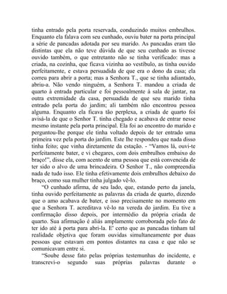 tinha entrado pela porta reservada, conduzindo muitos embrulhos.
Enquanto ela falava com seu cunhado, ouviu bater na porta principal
a série de pancadas adotada por seu marido. As pancadas eram tão
distintas que ela não teve dúvida de que seu cunhado as tivesse
ouvido também, o que entretanto não se tinha verificado: mas a
criada, na cozinha, que ficava vizinha ao vestíbulo, as tinha ouvido
perfeitamente, e estava persuadida de que era o dono da casa; ela
correu para abrir a porta; mas a Senhora T., que se tinha adiantado,
abriu-a. Não vendo ninguém, a Senhora T. mandou a criada de
quarto à entrada particular e foi pessoalmente à sala de jantar, na
outra extremidade da casa, persuadida de que seu marido tinha
entrado pela porta do jardim; ali também não encontrou pessoa
alguma. Enquanto ela ficava tão perplexa, a criada de quarto foi
avisá-la de que o Senhor T. tinha chegado e acabava de entrar nesse
mesmo instante pela porta principal. Ela foi ao encontro do marido e
perguntou-lhe porque ele tinha voltado depois de ter entrado uma
primeira vez pela porta do jardim. Este lhe respondeu que nada disso
tinha feito; que vinha diretamente da estação. - “Vamos lá, ouvi-te
perfeitamente bater, e vi chegares, com dois embrulhos embaixo do
braço!”, disse ela, com acento de uma pessoa que está convencida de
ter sido o alvo de uma brincadeira. O Senhor T., não compreendia
nada de tudo isso. Ele tinha efetivamente dois embrulhos debaixo do
braço, como sua mulher tinha julgado vê-lo.
     “O cunhado afirma, de seu lado, que, estando perto da janela,
tinha ouvido perfeitamente as palavras da criada de quarto, dizendo
que o amo acabava de bater, e isso precisamente no momento em
que a Senhora T. acreditava vê-lo na vereda do jardim. Eu tive a
confirmação disso depois, por intermédio da própria criada de
quarto. Sua afirmação é aliás amplamente corroborada pelo fato de
ter ido até à porta para abri-la. E' certo que as pancadas tinham tal
realidade objetiva que foram ouvidas simultaneamente por duas
pessoas que estavam em pontos distantes na casa e que não se
comunicavam entre si.
     “Soube desse fato pelas próprias testemunhas do incidente, e
transcrevi-o segundo suas próprias palavras durante o
 
