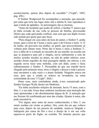 acontecimento, quinze dias depois de sucedido.” (“Light”, 1883,
pág. 458.)
     O Senhor Wedgwood fez acompanhar a narração, que precede,
por outra que teria seu lugar antes sob a rubrita II, mas reproduzo-o
aqui a título de apêndice. As personagens são as mesmas.
     “Antes do incidente que acabo de referir, o Senhor T. parece que
já tinha avisado de sua volta as pessoas da família, provocando
efeitos que cada qual podia verificar, mas sem que seu duplo tivesse
sido notado por quem quer que fosse.
     “Para chegar em casa antes da hora do jantar, o Senhor T. podia
tomar, quer o trem de 5 horas e meia, quer o de 6 horas e meia. A 12
de Junho, ele preveniu sua mulher, ao partir, que provavelmente só
voltaria pelo último trem. Perto das 6 horas e meia a Senhora T.,
teve a idéia de ir à estação ao encontro de seu marido; na ocasião em
que se preparava para pôr o chapéu, ouviu subitamente o som de
muitos acordes tocados no piano, na sala do andar inferior; esses
acordes foram seguidos de uma passagem rápida, em oitavas, e em
seguida ouviu tocar uma melodia, com um dedo, como o fazia
ordinariamente o Senhor T. Persuadida de que seu marido havia
chegado pelo primeiro trem, tirou o chapéu e desceu a toda a pressa;
mas encontrou a sala vazia e o piano fechado. Ninguém estava em
casa, pois que a criada se achava na lavanderia, na outra
extremidade da casa.”(“Light”, ibid.)
     Outro caso, mais concludente ainda, é-nos comunicado pelo
Senhor Georges Wyld, doutor em Medicina:
     “Eu tinha excelentes relações de amizade, havia 15 anos, com a
Srta. J. e sua mãe. Essas duas senhoras receberam uma instrução das
mais aprimoradas e são absolutamente dignas de fé. A narração que
me fizeram foi confirmada por uma das criadas. Quanto à outra, não
pude encontrá-la.
     “Foi alguns anos antes de nosso conhecimento; a Srta. J. era
muito assídua em visitar os pobres. Ora, certo dia em que voltava
para casa, depois de um passeio de caridade, sentiu-se fatigada e
indisposta por causa do frio e teve o desejo de ir em sua volta
aquecer-se perto do fogão, na cozinha. No instante preciso que
 