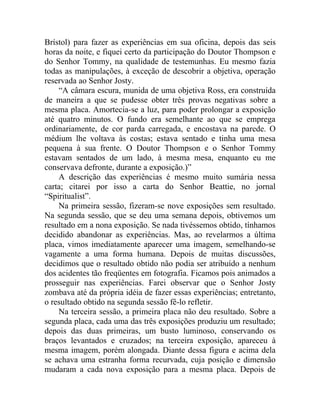 Brístol) para fazer as experiências em sua oficina, depois das seis
horas da noite, e fiquei certo da participação do Doutor Thompson e
do Senhor Tommy, na qualidade de testemunhas. Eu mesmo fazia
todas as manipulações, à exceção de descobrir a objetiva, operação
reservada ao Senhor Josty.
    “A câmara escura, munida de uma objetiva Ross, era construída
de maneira a que se pudesse obter três provas negativas sobre a
mesma placa. Amortecia-se a luz, para poder prolongar a exposição
até quatro minutos. O fundo era semelhante ao que se emprega
ordinariamente, de cor parda carregada, e encostava na parede. O
médium lhe voltava às costas; estava sentado e tinha uma mesa
pequena à sua frente. O Doutor Thompson e o Senhor Tommy
estavam sentados de um lado, à mesma mesa, enquanto eu me
conservava defronte, durante a exposição.)”
    A descrição das experiências é mesmo muito sumária nessa
carta; citarei por isso a carta do Senhor Beattie, no jornal
“Spiritualist”.
    Na primeira sessão, fizeram-se nove exposições sem resultado.
Na segunda sessão, que se deu uma semana depois, obtivemos um
resultado em a nona exposição. Se nada tivéssemos obtido, tínhamos
decidido abandonar as experiências. Mas, ao revelarmos a última
placa, vimos imediatamente aparecer uma imagem, semelhando-se
vagamente a uma forma humana. Depois de muitas discussões,
decidimos que o resultado obtido não podia ser atribuído a nenhum
dos acidentes tão freqüentes em fotografia. Ficamos pois animados a
prosseguir nas experiências. Farei observar que o Senhor Josty
zombava até da própria idéia de fazer essas experiências; entretanto,
o resultado obtido na segunda sessão fê-lo refletir.
    Na terceira sessão, a primeira placa não deu resultado. Sobre a
segunda placa, cada uma das três exposições produziu um resultado;
depois das duas primeiras, um busto luminoso, conservando os
braços levantados e cruzados; na terceira exposição, apareceu à
mesma imagem, porém alongada. Diante dessa figura e acima dela
se achava uma estranha forma recurvada, cuja posição e dimensão
mudaram a cada nova exposição para a mesma placa. Depois de
 
