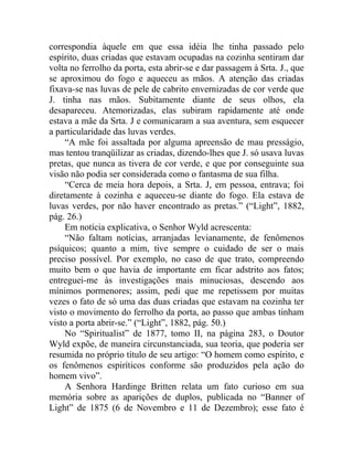 correspondia àquele em que essa idéia lhe tinha passado pelo
espírito, duas criadas que estavam ocupadas na cozinha sentiram dar
volta no ferrolho da porta, esta abrir-se e dar passagem à Srta. J., que
se aproximou do fogo e aqueceu as mãos. A atenção das criadas
fixava-se nas luvas de pele de cabrito envernizadas de cor verde que
J. tinha nas mãos. Subitamente diante de seus olhos, ela
desapareceu. Atemorizadas, elas subiram rapidamente até onde
estava a mãe da Srta. J e comunicaram a sua aventura, sem esquecer
a particularidade das luvas verdes.
    “A mãe foi assaltada por alguma apreensão de mau presságio,
mas tentou tranqüilizar as criadas, dizendo-lhes que J. só usava luvas
pretas, que nunca as tivera de cor verde, e que por conseguinte sua
visão não podia ser considerada como o fantasma de sua filha.
    “Cerca de meia hora depois, a Srta. J, em pessoa, entrava; foi
diretamente à cozinha e aqueceu-se diante do fogo. Ela estava de
luvas verdes, por não haver encontrado as pretas.” (“Light”, 1882,
pág. 26.)
    Em notícia explicativa, o Senhor Wyld acrescenta:
    “Não faltam notícias, arranjadas levianamente, de fenômenos
psíquicos; quanto a mim, tive sempre o cuidado de ser o mais
preciso possível. Por exemplo, no caso de que trato, compreendo
muito bem o que havia de importante em ficar adstrito aos fatos;
entreguei-me às investigações mais minuciosas, descendo aos
mínimos pormenores; assim, pedi que me repetissem por muitas
vezes o fato de só uma das duas criadas que estavam na cozinha ter
visto o movimento do ferrolho da porta, ao passo que ambas tinham
visto a porta abrir-se.” (“Light”, 1882, pág. 50.)
    No “Spiritualist” de 1877, tomo II, na página 283, o Doutor
Wyld expõe, de maneira circunstanciada, sua teoria, que poderia ser
resumida no próprio título de seu artigo: “O homem como espírito, e
os fenômenos espiríticos conforme são produzidos pela ação do
homem vivo”.
    A Senhora Hardinge Britten relata um fato curioso em sua
memória sobre as aparições de duplos, publicada no “Banner of
Light” de 1875 (6 de Novembro e 11 de Dezembro); esse fato é
 