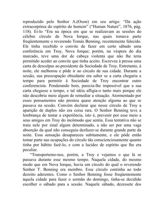 reproduzido pelo Senhor A.(Oxon) em seu artigo: “Da ação
extracorpórea do espírito do homem” (“Human Nature”, 1876, pág.
118). Ei-lo “Era na época em que se realizavam as sessões do
célebre círculo de Nova Iorque, nas quais tomava parte
freqüentemente o reverendo Tomás Benning, recentemente falecido.
Ele tinha recebido o convite de fazer em certo sábado uma
conferência em Troy, Nova Iorque; porém, na véspera do dia
marcado, teve uma dor de cabeça violenta que não lhe teria
permitido aceder ao convite que tinha aceito. Escreveu à pressa uma
carta de desculpas ao.presidente da Sociedade de Troy. Entretanto, à
noite, ele melhorou e pôde ir ao círculo de sua cidade. Durante a
sessão, sua preocupação obsedante era saber se a carta chegaria a
tempo para permitir à Sociedade de Troy encontrar outro
conferencista. Ponderando bem, parecia-lhe impossível que a sua
carta chegasse a tempo, e tal idéia afligia-o tanto mais porque ele
não descobria meio algum de remediar a situação. Atormentado por
esses pensamentos não prestou quase atenção alguma ao que se
passava na sessão. Convém declarar que nesse círculo de Troy a
aparição de duplos não era coisa rara. O Senhor Benning teve a
lembrança de tentar a experiência, isto é, prevenir por esse meio a
seus amigos em Troy do incômodo que sentia. Essa tentativa não se
traiu nele por sinal algum determinado, a não ser por uma vaga
absorção da qual não conseguiu desfazer-se durante grande parte da
noite. Essa sensação desapareceu subitamente, e ele pôde então
tomar parte nas ocupações do círculo tão conscienciosamente quanto
tinha por hábito fazê-lo, e com a lucidez de espírito que lhe era
peculiar.
     “Transportemo-nos, porém, a Troy e vejamos o que lá se
passava durante esse mesmo tempo. Naquela cidade, do mesmo
modo que em Nova Iorque, havia um círculo do qual o reverendo
Senhor T. Benning era membro. Esse círculo continha ao todo
dezoito aderentes. Como o Senhor Benning fosse freqüentemente
àquela cidade para fazer o sermão do domingo, tinha-se decidido
escolher o sábado para a sessão. Naquele sábado, dezessete dos
 