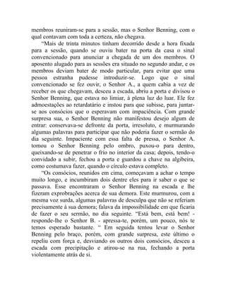 membros reuniram-se para a sessão, mas o Senhor Benning, com o
qual contavam com toda a certeza, não chegava.
     “Mais de trinta minutos tinham decorrido desde a hora fixada
para a sessão, quando se ouviu bater na porta da casa o sinal
convencionado para anunciar a chegada de um dos membros. O
aposento alugado para as sessões era situado no segundo andar, e os
membros deviam bater de modo particular, para evitar que uma
pessoa estranha pudesse introduzir-se. Logo que o sinal
convencionado se fez ouvir, o Senhor A., a quem cabia a vez de
receber os que chegavam, desceu a escada, abriu a porta e divisou o
Senhor Benning, que estava no limiar, à plena luz do luar. Ele fez
admoestações ao retardatário e instou para que subisse, para juntar-
se aos consócios que o esperavam com impaciência. Com grande
surpresa sua, o Senhor Benning não manifestou desejo algum de
entrar: conservava-se defronte da porta, irresoluto, e murmurando
algumas palavras para participar que não poderia fazer o sermão do
dia seguinte. Impaciente com essa falta de pressa, o Senhor A.
tomou o Senhor Benning pelo ombro, puxou-o para dentro,
queixando-se de penetrar o frio no interior da casa; depois, tendo-o
convidado a subir, fechou a porta e guardou a chave na algibeira,
como costumava fazer, quando o círculo estava completo.
     “Os consócios, reunidos em cima, começavam a achar o tempo
muito longo, e incumbiram dois dentre eles para ir saber o que se
passava. Esse encontraram o Senhor Benning na escada e lhe
fizeram exprobrações acerca de sua demora. Este murmurou, com a
mesma voz surda, algumas palavras de desculpa que não se referiam
precisamente à sua demora; falava da impossibilidade em que ficaria
de fazer o seu sermão, no dia seguinte. “Está bem, está bem! -
responde-lhe o Senhor B. - apressa-te, porém, um pouco, nós te
temos esperado bastante. “ Em seguida tentou levar o Senhor
Benning pelo braço, porém, com grande surpresa, este último o
repeliu com força e, desviando os outros dois consócios, desceu a
escada com precipitação e atirou-se na rua, fechando a porta
violentamente atrás de si.
 