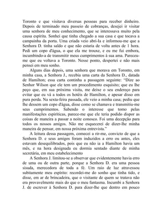 Toronto e que visitava diversas pessoas para receber dinheiro.
Depois de terminado meu passeio de cobranças, desejei ir visitar
uma senhora de meu conhecimento, que se interessava muito pela
causa espírita. Sonhei que tinha chegado a sua casa e que tocava a
campainha da porta. Uma criada veio abri-Ia e informou-me que a
Senhora D. tinha saldo e que não estaria de volta antes de 1 hora.
Pedi um copo d'água, o que ela me trouxe, e eu me fui embora,
incumbindo-a de transmitir meus cumprimentos à sua ama. Pareceu-
me que eu voltava a Toronto. Nesse ponto, despertei e não mais
pensei em meu sonho.
    Alguns dias depois, uma senhora que morava em Toronto, em
minha casa, a Senhora J., recebia uma carta da Senhora D., datada
de Hamilton; essa carta continha a passagem seguinte: “Dize ao
Senhor Wilson que ele tem um procedimento esquisito; que eu lhe
peço que, em sua próxima visita, me deixe o seu endereço para
evitar que eu vá a todos os hotéis de Hamilton, e apesar disso em
pura perda. Na sexta-feira passada, ele veio a minha casa; pediu que
lhe dessem um copo d'água, disse como se chamava e transmitiu-me
seus cumprimentos. Sabendo o interesse que tomo pelas
manifestações espiríticas, parece-me que ele teria podido dispor as
coisas de maneira a passar a noite conosco. Foi uma decepção para
todos os nossos amigos. Não me esquecerei de dizer-lhe minha
maneira de pensar, em nossa próxima entrevista.”
    A leitura dessa passagem, comecei a rir-me, convicto de que a
Senhora D. e seus amigos foram induzidos a erro ou antes, eles
estavam desequilibrados, pois que eu não ia a Hamilton havia um
mês, e na hora designada eu dormia sentado diante de minha
secretária, em meu estabelecimento
    A Senhora J. limitou-se a observar que evidentemente havia erro
de uma ou de outra parte, porque a Senhora D. era uma pessoa
sisuda, merecedora de toda a fé. Um raio de luz atravessou
subitamente meu espírito: recordei-me do sonho que tinha tido, e
disse, em ar de brincadeira, que o visitante de quem se tratava não
era provavelmente mais do que o meu fantasma. Incumbi a Senhora
J. de escrever à Senhora D. para dizer-lhe que dentro em pouco
 