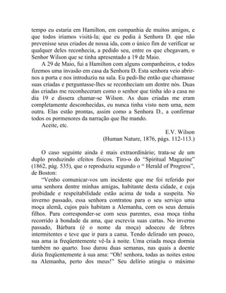 tempo eu estaria em Hamilton, em companhia de muitos amigos, e
que todos iríamos visitá-la; que eu pedia à Senhora D. que não
prevenisse seus criados de nossa ida, com o único fim de verificar se
qualquer deles reconhecia, a pedido seu, entre os que chegavam, o
Senhor Wilson que se tinha apresentado a 19 de Maio.
    A 29 de Maio, fui a Hamilton com alguns companheiros, e todos
fizemos uma invasão em casa da Senhora D. Esta senhora veio abrir-
nos a porta e nos introduziu na sala. Eu pedi-lhe então que chamasse
suas criadas e perguntasse-lhes se reconheciam um dentre nós. Duas
das criadas me reconheceram como o senhor que tinha ido a casa no
dia 19 e dissera chamar-se Wilson. As duas criadas me eram
completamente desconhecidas, eu nunca tinha visto nem uma, nem
outra. Elas estão prontas, assim como a Senhora D., a confirmar
todos os pormenores da narração que lhe mando.
    Aceite, etc.
                                                         E.V. Wilson
                              (Human Nature, 1876, págs. 112-113.)

     O caso seguinte ainda é mais extraordinário; trata-se de um
duplo produzindo efeitos físicos. Tiro-o do “Spiritual Magazine”
(1862, pág. 535), que o reproduziu segundo o “ Herald of Progress”,
de Boston:
     “Venho comunicar-vos um incidente que me foi referido por
uma senhora dentre minhas amigas, habitante desta cidade, e cuja
probidade e respeitabilidade estão acima de toda a suspeita. No
inverno passado, essa senhora contratou para o seu serviço uma
moça alemã, cujos pais habitam a Alemanha, com os seus demais
filhos. Para corresponder-se com seus parentes, essa moça tinha
recorrido à bondade da ama, que escrevia suas cartas. No inverno
passado, Bárbara (é o nome da moça) adoeceu de febres
intermitentes e teve que ir para a cama. Tendo delirado um pouco,
sua ama ia freqüentemente vê-Ia à noite. Uma criada moça dormia
também no quarto. Isso durou duas semanas, nas quais a doente
dizia freqüentemente à sua ama: “Oh! senhora, todas as noites estou
na Alemanha, perto dos meus!” Seu delírio atingiu o máximo
 