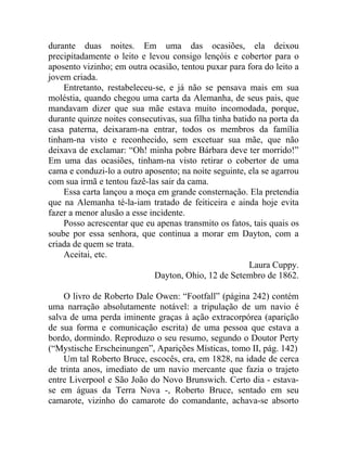 durante duas noites. Em uma das ocasiões, ela deixou
precipitadamente o leito e levou consigo lençóis e cobertor para o
aposento vizinho; em outra ocasião, tentou puxar para fora do leito a
jovem criada.
    Entretanto, restabeleceu-se, e já não se pensava mais em sua
moléstia, quando chegou uma carta da Alemanha, de seus pais, que
mandavam dizer que sua mãe estava muito incomodada, porque,
durante quinze noites consecutivas, sua filha tinha batido na porta da
casa paterna, deixaram-na entrar, todos os membros da família
tinham-na visto e reconhecido, sem excetuar sua mãe, que não
deixava de exclamar: “Oh! minha pobre Bárbara deve ter morrido!”
Em uma das ocasiões, tinham-na visto retirar o cobertor de uma
cama e conduzi-lo a outro aposento; na noite seguinte, ela se agarrou
com sua irmã e tentou fazê-las sair da cama.
    Essa carta lançou a moça em grande consternação. Ela pretendia
que na Alemanha té-la-iam tratado de feiticeira e ainda hoje evita
fazer a menor alusão a esse incidente.
    Posso acrescentar que eu apenas transmito os fatos, tais quais os
soube por essa senhora, que continua a morar em Dayton, com a
criada de quem se trata.
    Aceitai, etc.
                                                        Laura Cuppy.
                              Dayton, Ohio, 12 de Setembro de 1862.

    O livro de Roberto Dale Owen: “Footfall” (página 242) contém
uma narração absolutamente notável: a tripulação de um navio é
salva de uma perda iminente graças à ação extracorpórea (aparição
de sua forma e comunicação escrita) de uma pessoa que estava a
bordo, dormindo. Reproduzo o seu resumo, segundo o Doutor Perty
(“Mystische Erscheinungen”, Aparições Místicas, tomo II, pág. 142)
    Um tal Roberto Bruce, escocês, era, em 1828, na idade de cerca
de trinta anos, imediato de um navio mercante que fazia o trajeto
entre Liverpool e São João do Novo Brunswich. Certo dia - estava-
se em águas da Terra Nova -, Roberto Bruce, sentado em seu
camarote, vizinho do camarote do comandante, achava-se absorto
 
