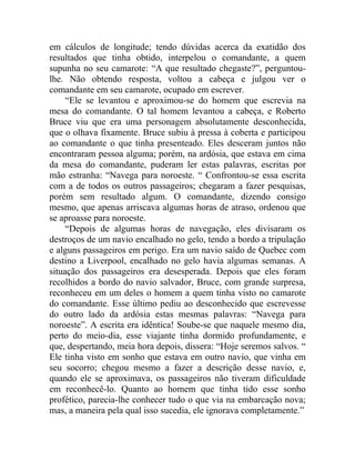 em cálculos de longitude; tendo dúvidas acerca da exatidão dos
resultados que tinha obtido, interpelou o comandante, a quem
supunha no seu camarote: “A que resultado chegaste?”, perguntou-
lhe. Não obtendo resposta, voltou a cabeça e julgou ver o
comandante em seu camarote, ocupado em escrever.
     “Ele se levantou e aproximou-se do homem que escrevia na
mesa do comandante. O tal homem levantou a cabeça, e Roberto
Bruce viu que era uma personagem absolutamente desconhecida,
que o olhava fixamente. Bruce subiu à pressa à coberta e participou
ao comandante o que tinha presenteado. Eles desceram juntos não
encontraram pessoa alguma; porém, na ardósia, que estava em cima
da mesa do comandante, puderam ler estas palavras, escritas por
mão estranha: “Navega para noroeste. “ Confrontou-se essa escrita
com a de todos os outros passageiros; chegaram a fazer pesquisas,
porém sem resultado algum. O comandante, dizendo consigo
mesmo, que apenas arriscava algumas horas de atraso, ordenou que
se aproasse para noroeste.
     “Depois de algumas horas de navegação, eles divisaram os
destroços de um navio encalhado no gelo, tendo a bordo a tripulação
e alguns passageiros em perigo. Era um navio saído de Quebec com
destino a Liverpool, encalhado no gelo havia algumas semanas. A
situação dos passageiros era desesperada. Depois que eles foram
recolhidos a bordo do navio salvador, Bruce, com grande surpresa,
reconheceu em um deles o homem a quem tinha visto no camarote
do comandante. Esse último pediu ao desconhecido que escrevesse
do outro lado da ardósia estas mesmas palavras: “Navega para
noroeste”. A escrita era idêntica! Soube-se que naquele mesmo dia,
perto do meio-dia, esse viajante tinha dormido profundamente, e
que, despertando, meia hora depois, dissera: “Hoje seremos salvos. “
Ele tinha visto em sonho que estava em outro navio, que vinha em
seu socorro; chegou mesmo a fazer a descrição desse navio, e,
quando ele se aproximava, os passageiros não tiveram dificuldade
em reconhecê-lo. Quanto ao homem que tinha tido esse sonho
profético, parecia-lhe conhecer tudo o que via na embarcação nova;
mas, a maneira pela qual isso sucedia, ele ignorava completamente.”
 