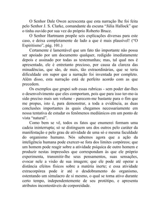 O Senhor Dale Owen acrescenta que esta narração lhe foi feita
pelo Senhor J. S. Clarke, comandante da escuna “Júlia Hallock” que
o tinha ouvido por sua vez do próprio Roberto Bruce.
     O Senhor Hartmann propõe seis explicações diversas para este
caso, e deixa completamente de lado a que é mais plausível! (“O
Espiritismo”, pág. 101.)
     Certamente é lamentável que um fato tão importante não possa
ser apoiado por um documento qualquer, redigido imediatamente
depois e assinado por todas as testemunhas; mas, tal qual nos é
apresentado, ele é entretanto precioso, por causa da clareza das
minudências, que são, de mais, tão extraordinárias, que se teria
dificuldade em supor que a narração foi inventada por completo.
Além disso, esta narração está de perfeito acordo com as que
precedem.
     Os exemplos que grupei sob essas rubricas - sem poder dar-lhes
o desenvolvimento que eles comportam, pois que para isso ter-me-ia
sido preciso mais um volume - parecem-me bastante para o fim que
me propus, isto é, para demonstrar, a toda a evidência, as duas
conclusões importantes às quais chegamos necessariamente em
nossa tentativa de estudar os fenômenos mediúnicos em um ponto de
vista “natural”.
     Como bem se vê, todos os fatos que enumerei formam uma
cadeia ininterrupta; só se distinguem uns dos outros pelo caráter da
manifestação e pelo grau de atividade de uma só e mesma faculdade
do organismo humano. Nós sabemos agora que a ação da
inteligência humana pode exercer-se fora dos limites corpóreos; que
um homem pode reagir sobre a atividade psíquica de outro homem e
produzir nestas impressões que correspondam às que ele próprio
experimenta, transmitir-lhe seus pensamentos, suas sensações,
evocar nele a visão de sua imagem; que ele pode até operar a
distância efeitos físicos sobre a matéria inerte; e essa atividade
extracorpórea pode ir até o desdobramento do organismo,
ostentando um simulacro de si mesmo, o qual se torna ativo durante
certo tempo, independentemente de seu protótipo, e apresenta
atributos incontestáveis de corporeidade.
 