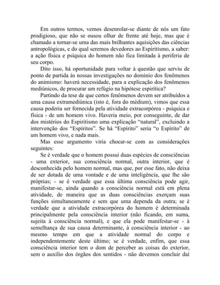 Em outros termos, vemos desenrolar-se diante de nós um fato
prodigioso, que não se ousou olhar de frente até hoje, mas que é
chamado a tornar-se uma das mais brilhantes aquisições das ciências
antropológicas, e do qual seremos devedores ao Espiritismo, a saber:
a ação física e psíquica do homem não fica limitada à periferia de
seu corpo.
     Dito isso, há oportunidade para voltar à questão que serviu de
ponto de partida às nossas investigações no domínio dos fenômenos
do animismo: haverá necessidade, para a explicação dos fenômenos
mediúnicos, de procurar um refúgio na hipótese espirítica?
     Partindo da tese de que certos fenômenos devem ser atribuídos a
uma causa extramediúnica (isto é, fora do médium), vimos que essa
causa poderia ser fornecida pela atividade extracorpórea - psíquica e
física - de um homem vivo. Haveria meio, por conseguinte, de dar
dos mistérios do Espiritismo uma explicação “natural”, excluindo a
intervenção dos “Espíritos”. Se há “Espírito” seria “o Espírito” de
um homem vivo, e nada mais.
     Mas esse argumento viria chocar-se com as considerações
seguintes:
     Se é verdade que o homem possui duas espécies de consciências
- uma exterior, sua consciência normal, outra interior, que é
desconhecida pelo homem normal, mas que, por esse fato, não deixa
de ser dotada de uma vontade e de uma inteligência, que lhe são
próprias; - se é verdade que essa última consciência pode agir,
manifestar-se, ainda quando a consciência normal está em plena
atividade, de maneira que as duas consciências exerçam suas
funções simultaneamente e sem que uma dependa da outra; se é
verdade que a atividade extracorpórea do homem é determinada
principalmente pela consciência interior (não ficando, em suma,
sujeita à consciência normal), e que ela pode manifestar-se - à
semelhança de sua causa determinante, à consciência interior - ao
mesmo tempo em que a atividade normal do corpo e
independentemente deste último; se é verdade, enfim, que essa
consciência interior tem o dom de perceber as coisas do exterior,
sem o auxílio dos órgãos dos sentidos - não devemos concluir daí
 