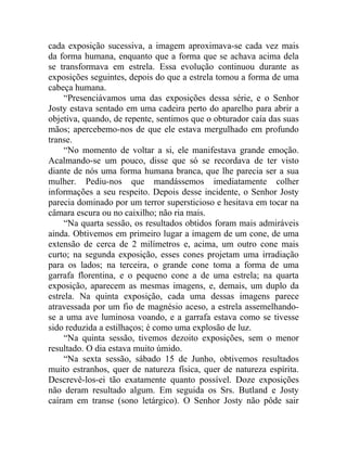 cada exposição sucessiva, a imagem aproximava-se cada vez mais
da forma humana, enquanto que a forma que se achava acima dela
se transformava em estrela. Essa evolução continuou durante as
exposições seguintes, depois do que a estrela tomou a forma de uma
cabeça humana.
     “Presenciávamos uma das exposições dessa série, e o Senhor
Josty estava sentado em uma cadeira perto do aparelho para abrir a
objetiva, quando, de repente, sentimos que o obturador caía das suas
mãos; apercebemo-nos de que ele estava mergulhado em profundo
transe.
     “No momento de voltar a si, ele manifestava grande emoção.
Acalmando-se um pouco, disse que só se recordava de ter visto
diante de nós uma forma humana branca, que lhe parecia ser a sua
mulher. Pediu-nos que mandássemos imediatamente colher
informações a seu respeito. Depois desse incidente, o Senhor Josty
parecia dominado por um terror supersticioso e hesitava em tocar na
câmara escura ou no caixilho; não ria mais.
     “Na quarta sessão, os resultados obtidos foram mais admiráveis
ainda. Obtivemos em primeiro lugar a imagem de um cone, de uma
extensão de cerca de 2 milímetros e, acima, um outro cone mais
curto; na segunda exposição, esses cones projetam uma irradiação
para os lados; na terceira, o grande cone toma a forma de uma
garrafa florentina, e o pequeno cone a de uma estrela; na quarta
exposição, aparecem as mesmas imagens, e, demais, um duplo da
estrela. Na quinta exposição, cada uma dessas imagens parece
atravessada por um fio de magnésio aceso, a estrela assemelhando-
se a uma ave luminosa voando, e a garrafa estava como se tivesse
sido reduzida a estilhaços; é como uma explosão de luz.
     “Na quinta sessão, tivemos dezoito exposições, sem o menor
resultado. O dia estava muito úmido.
     “Na sexta sessão, sábado 15 de Junho, obtivemos resultados
muito estranhos, quer de natureza física, quer de natureza espírita.
Descrevê-los-ei tão exatamente quanto possível. Doze exposições
não deram resultado algum. Em seguida os Srs. Butland e Josty
caíram em transe (sono letárgico). O Senhor Josty não pôde sair
 